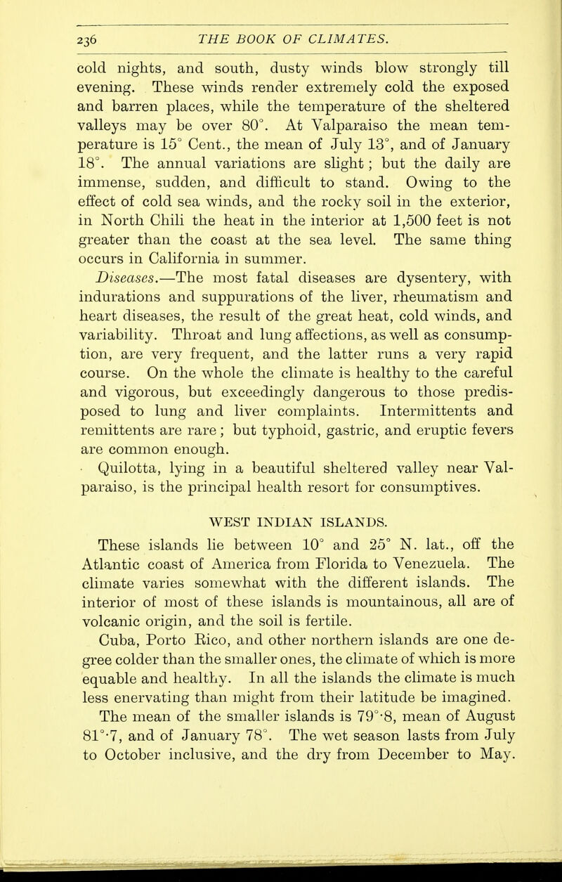 cold nights, and south, dusty winds blow strongly till evening. These winds render extremely cold the exposed and barren places, while the temperature of the sheltered valleys may be over 80°. At Valparaiso the mean tem- perature is 15° Cent., the mean of July 13°, and of January 18°. The annual variations are slight; but the daily are immense, sudden, and difficult to stand. Owing to the effect of cold sea winds, and the rocky soil in the exterior, in North Chili the heat in the interior at 1,500 feet is not greater than the coast at the sea level. The same thing occurs in California in summer. Diseases.—The most fatal diseases are dysentery, with indurations and suppurations of the liver, rheumatism and heart diseases, the result of the great heat, cold winds, and variability. Throat and lung affections, as well as consump- tion, are very frequent, and the latter runs a very rapid course. On the whole the climate is healthy to the careful and vigorous, but exceedingly dangerous to those predis- posed to lung and liver complaints. Intermittents and remittents are rare; but typhoid, gastric, and eruptic fevers are common enough. Quilotta, lying in a beautiful sheltered valley near Val- paraiso, is the principal health resort for consumptives. WEST INDIAN ISLANDS. These islands lie between 10° and 25° N. lat., off the Atlantic coast of America from Florida to Venezuela. The climate varies somewhat with the different islands. The interior of most of these islands is mountainous, all are of volcanic origin, and the soil is fertile. Cuba, Porto Eico, and other northern islands are one de- gree colder than the smaller ones, the climate of which is more equable and healthy. In all the islands the climate is much less enervating than might from their latitude be imagined. The mean of the smaller islands is 79°-8, mean of August 81°-7, and of January 78°. The wet season lasts from July to October inclusive, and the dry from December to May.