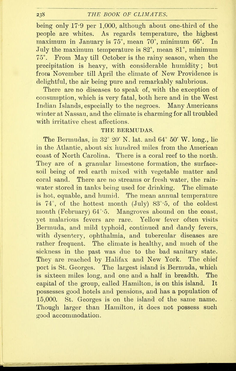 being only 17*9 per 1,000, although about one-thh^d of the people are whites. As regards temperature, the highest maximum in January is 75°, mean 70°, minimum 66°. In July the maximum temperature is 82°, mean 81°, minimum 75°. From May till October is the rainy season, when the precipitation is heavy, with considerable humidity; but from November till April the climate of New Providence is delightful, the air being pure and remarkably salubrious. There are no diseases to speak of, with the exception of consumption, which is very fatal, both here and in the West Indian Islands, especially to the negroes. Many Americans winter at Nassau, and the climate is charming for all troubled with irritative chest affections. THE BERMUDAS. The Bermudas, in 32° 20' N. lat. and 64° 50' W. long., lie in the Atlantic, about six hundred miles from the American coast of North Carolina. There is a coral reef to the north. They are of a granular limestone formation, the surface- soil being of red earth mixed with vegetable matter and coral sand. There are no streams or fresh water, the rain- water stored in tanks being used for drinking. The climate is hot, equable, and humid. The mean annual temperature is 74°, of the hottest month (July) 83°-5, of the coldest month (February) 64°-5. Mangroves abound on the coast, yet malarious fevers are rare. Yellow fever often visits Bermuda, and mild typhoid, continued and dandy fevers, with dysentery, ophthalmia, and tubercular diseases are rather frequent. The climate is healthy, and much of the sickness in the past was due to the bad sanitary state. They are reached by Halifax and New York. The chief port is St. Georges. The largest island is Bermuda, which is sixteen miles long, and one and a half in breadth. The capital of the group, called Hamilton, is on this island. It possesses good hotels and pensions, and has a population of 15,000. St. Georges is on the island of the same name. Though larger than Hamilton, it does not possess such good accommodation.