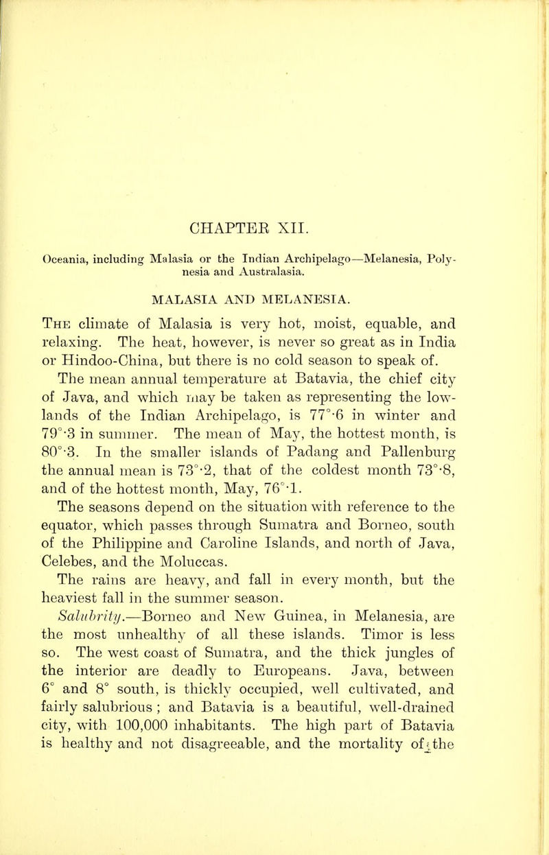 CHAPTEE XII. Oceania, including Malasia or the Indian Archipelago—^Melanesia, Poly- nesia and Australasia. MALASIA AND MELANESIA. The climate of Malasia is very hot, moist, equable, and relaxing. The heat, however, is never so great as in India or Hindoo-China, but there is no cold season to speak of. The mean annual temperature at Batavia, the chief city of Java, and which may be taken as representing the low- lands of the Indian Archipelago, is 77°-6 in winter and 79°-3 in summer. The mean of May, the hottest month, is 80°'3. In the smaller islands of Padang and Pallenburg the annual mean is 73°-2, that of the coldest month 73°-8, and of the hottest month, May, 76°-l. The seasons depend on the situation with reference to the equator, which passes through Sumatra and Borneo, south of the Philippine and Caroline Islands, and north of Java, Celebes, and the Moluccas. The rains are heavy, and fall in every month, but the heaviest fall in the summer season. Salubrity.—Borneo and New Guinea, in Melanesia, are the most unhealthy of all these islands. Timor is less so. The west coast of Sumatra, and the thick jungles of the interior are deadly to Europeans. Java, between 6° and 8° south, is thickly occupied, well cultivated, and fairly salubrious ; and Batavia is a beautiful, well-drained city, with 100,000 inhabitants. The high part of Batavia is healthy and not disagreeable, and the mortality of f the