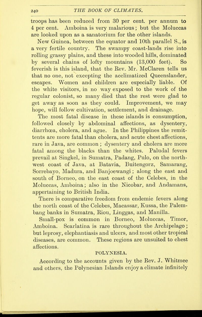 troops has been reduced from 30 per cent, per annum to 4 per cent. Amboina is very malarious ; but the Moluccas are looked upon as a sanatorium for the other islands. New Guinea, between the equator and 10th parallel S., is a very fertile country. The swampy coast-lands rise into rolling grassy plains, and these into wooded hills, dominated by several chains of lofty mountains (13,000 feet). So feverish is this island, that the Eev. Mr. McClaren tells us that no one, not excepting the acclimatized Queenslander, escapes. Women and children are especially liable. Of the white visitors, in no way exposed to the work of the regular colonist, so many died that the rest were glad to get away as soon as they could. Improvement, we may hope, will follow cultivation, settlement, and drainage. The most fatal disease in these islands is consumption, followed closely by abdominal affections, as dysentery, diarrhoea, cholera, and ague. In the Philippines the remit- tents are more fatal than cholera, and acute chest affections, rare in Java, are common ; dysentery and cholera are more fatal among the blacks than the whites. Paludal fevers prevail at Singkel, in Sumatra, Padang, Pulo, on the north- west coast of Java, at Batavia, Buitengorz, Samarang, Sorrebayo, Madura, and Banjoewangi; along the east and south of Borneo, on the east coast of the Celebes, in the Moluccas, Amboina; also in the Nicobar, and Andamans, appertaining to British India. There is comparative freedom from endemic fevers along the north coast of the Celebes, Macassar, Kussa, the Palem- bang banks in Sumatra, Eiou, Linggas, and Manilla. Small-pox is common in Borneo, Moluccas, Timor, Amboina. Scarlatina is rare throughout the Archipelago ; but leprosy, elephantiasis and ulcers, and most other tropical diseases, are common. These regions are unsuited to chest affections. POLYNESIA. According to the accounts given by the Eev. J. Whitmee and others, the Polynesian Islands enjoy a climate infinitely