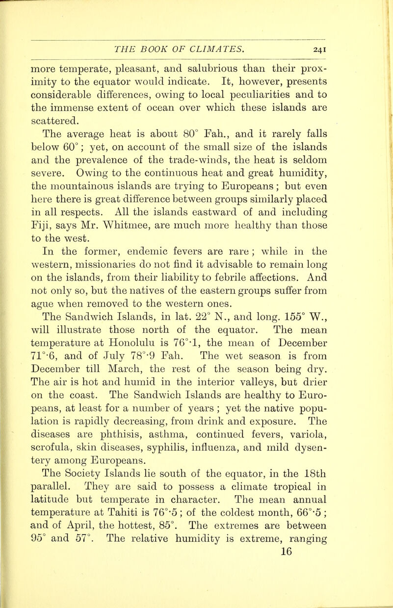 more temperate, pleasant, and salubrious than their prox- imity to the equator would indicate. It, however, presents considerable differences, owing to local peculiarities and to the immense extent of ocean over which these islands are scattered. The average heat is about 80° Fah., and it rarely falls below 60°; yet, on account of the small size of the islands and the prevalence of the trade-winds, the heat is seldom severe. Owing to the continuous heat and great humidity, the mountainous islands are trying to Europeans; but even here there is great difference between groups similarly placed in all respects. All the islands eastward of and including Fiji, says Mr. Whitmee, are much more healthy than those to the west. In the former, endemic fevers are rare ; while in the western, missionaries do not find it advisable to remain long on the islands, from their liability to febrile affections. And not only so, but the natives of the eastern groups suffer from ague when removed to the western ones. The Sandwich Islands, in lat. 22° N., and long. 155° W., will illustrate those north of the equator. The mean temperature at Honolulu is 76°-1, the mean of December 71°'6, and of July 78°-9 Fah. The wet season is from December till March, the rest of the season being dry. The air is hot and humid in the interior valleys, but drier on the coast. The Sandwich Islands are healthy to Euro- peans, at least for a number of years ; yet the native popu- lation is rapidly decreasing, from drink and exposure. The diseases are phthisis, asthma, continued fevers, variola, scrofula, skin diseases, syphilis, influenza, and mild dysen- tery among Europeans. The Society Islands lie south of the equator, in the 18th parallel. They are said to possess a climate tropical in latitude but temperate in character. The mean annual temperature at Tahiti is 76°-5 ; of the coldest month, 66°-5 ; and of April, the hottest, 85°. The extremes are between 95° and 57°. The relative humidity is extreme, ranging 16