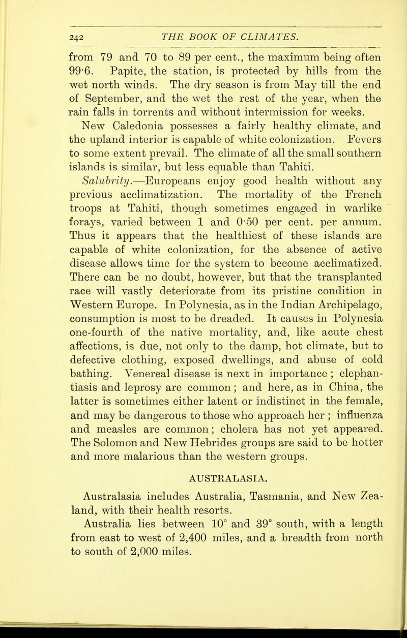 from 79 and 70 to 89 per cent., the maximum being often 99-6. Papite, the station, is protected by hills from the wet north winds. The dry season is from May till the end of September, and the wet the rest of the year, when the rain falls in torrents and without intermission for weeks. New Caledonia possesses a fairly healthy climate, and the upland interior is capable of white colonization. Fevers to some extent prevail. The climate of all the small southern islands is similar, but less equable than Tahiti. Salubrity.—Europeans enjoy good health without any previous acclimatization. The mortality of the French troops at Tahiti, though sometimes engaged in warlike forays, varied between 1 and 0-50 per cent, per annum. Thus it appears that the healthiest of these islands are capable of white colonization, for the absence of active disease allows time for the system to become acclimatized. There can be no doubt, however, but that the transplanted race will vastly deteriorate from its pristine condition in Western Europe. In Polynesia, as in the Indian Archipelago, consumption is most to be dreaded. It causes in Polynesia one-fourth of the native mortality, and, like acute chest affections, is due, not only to the damp, hot climate, but to defective clothing, exposed dwellings, and abuse of cold bathing. Venereal disease is next in importance ; elephan- tiasis and leprosy are common; and here, as in China, the latter is sometimes either latent or indistinct in the female, and may be dangerous to those who approach her ; influenza and measles are common; cholera has not yet appeared. The Solomon and New Hebrides groups are said to be hotter and more malarious than the western groups. AUSTRALASIA. Australasia includes Australia, Tasmania, and New Zea- land, with their health resorts. Australia lies between 10° and 39° south, with a length from east to west of 2,400 miles, and a breadth from north to south of 2,000 miles.