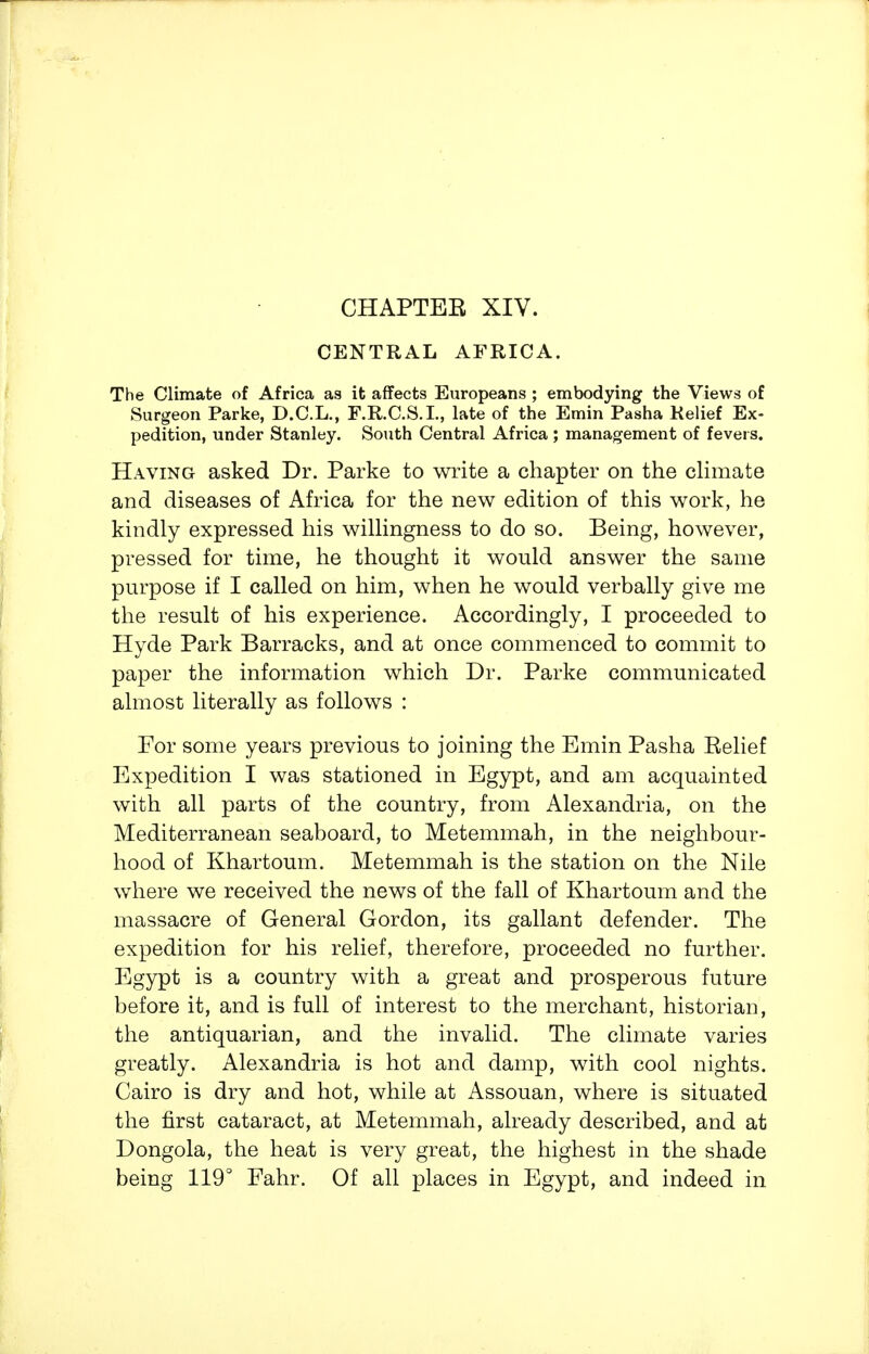 CHAPTEB XIV. CENTRAL AFRICA. The Climate of Africa as it affects Europeans ; embodying the Views of Surgeon Parke, D.C.L., F.R.C.S.L, late of the Emin Pasha Relief Ex- pedition, under Stanley. South Central Africa ; management of fevers. Having asked Dr. Parke to write a chapter on the cHmate and diseases of Africa for the new edition of this work, he kindly expressed his wilHngness to do so. Being, however, pressed for time, he thought it would answer the same purpose if I called on him, when he would verbally give me the result of his experience. Accordingly, I proceeded to Hyde Park Barracks, and at once commenced to commit to paper the information which Dr. Parke communicated almost literally as follows : For some years previous to joining the Emin Pasha Belief Expedition I was stationed in Egypt, and am acquainted with all parts of the country, from Alexandria, on the Mediterranean seaboard, to Metemmah, in the neighbour- hood of Khartoum. Metemmah is the station on the Nile where we received the news of the fall of Khartoum and the massacre of General Gordon, its gallant defender. The expedition for his relief, therefore, proceeded no further. Egypt is a country with a great and prosperous future before it, and is full of interest to the merchant, historian, the antiquarian, and the invalid. The climate varies greatly. Alexandria is hot and damp, with cool nights. Cairo is dry and hot, while at Assouan, where is situated the first cataract, at Metemmah, already described, and at Dongola, the heat is very great, the highest in the shade being 119° Fahr. Of all places in Egypt, and indeed in