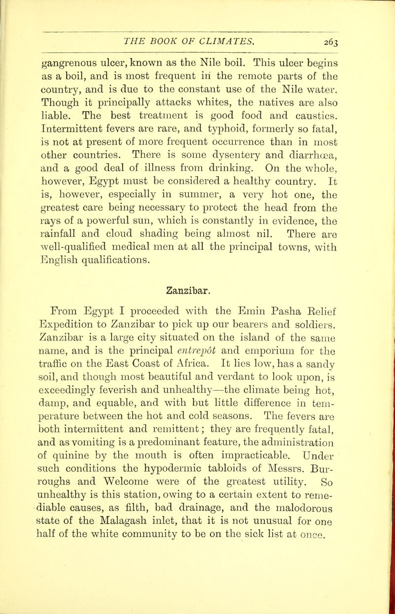 gangrenous ulcer, known as the Nile boil. This ulcer begins as a boil, and is most frequent in the remote parts of the country, and is due to the constant use of the Nile water. Though it principally attacks whites, the natives are also liable. The best treatment is good food and caustics. Intermittent fevers are rare, and typhoid, foimerly so fatal, is not at present of more frequent occurrence than in most other countries. There is some dysentery and diarrhoea, and a good deal of illness from drinking. On the whole, however, Egypt must be considered a healthy country. It is, however, especially in summer, a very hot one, the greatest care being necessary to protect the head from the rays of a powerful sun, which is constantly in evidence, the rainfall and cloud shading being almost nil. There are well-qualified medical men at all the principal towns, with English qualifications. Zanzibar. From Egypt I proceeded with the Emin Pasha Eelief Expedition to Zanzibar to pick up our bearers and soldiers. Zanzibar is a large city situated on the island of the same name, and is the principal entrepot and emporium for the traffic on the East Coast of Africa. It lies low, has a sandy soil, and though most beautiful and verdant to look upon, is exceedingly feverish and unhealthy—the climate being hot, damp, and equable, and with but little difference in tem- perature between the hot and cold seasons. The fevers are both intermittent and remittent; they are frequently fatal, and as vomiting is a predominant feature, the administration of quinine by the mouth is often impracticable. Under such conditions the hypodermic tabloids of Messrs. Bur- roughs and Welcome were of the greatest utility. So unhealthy is this station, owing to a certain extent to reme- diable causes, as filth, bad drainage, and the malodorous state of the Malagash inlet, that it is not unusual for one half of the white community to be on the sick list at once.