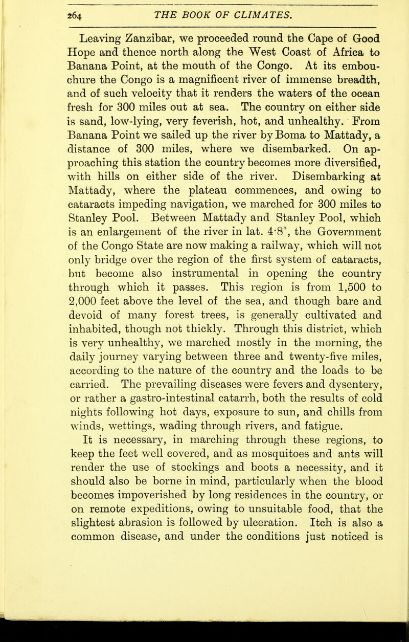 Leaving Zanzibar, we proceeded round the Cape of Good Hope and thence north along the West Coast of Africa to Banana Point, at the mouth of the Congo. At its embou- chure the Congo is a magnificent river of immense breadth, and of such velocity that it renders the waters of the ocean fresh for 300 miles out at sea. The country on either side is sand, low-lying, very feverish, hot, and unhealthy. From Banana Point we sailed up the river by Boma to Mattady, a distance of 300 miles, where we disembarked. On ap- proaching this station the country becomes more diversified, with hills on either side of the river. Disembarking at Mattady, where the plateau commences, and owing to cataracts impeding navigation, we marched for 300 miles to Stanley Pool. Between Mattady and Stanley Pool, which is an enlargement of the river in lat. 4-8°, the Government of the Congo State are now making a railway, which will not only bridge over the region of the first system of cataracts, but become also instrumental in opening the country through which it passes. This region is from 1,500 to 2,000 feet above the level of the sea, and though bare and devoid of many forest trees, is generally cultivated and inhabited, though not thickly. Through this district, which is very unhealthy, we marched mostly in the morning, the daily journey varying between three and twenty-five miles, according to the nature of the country and the loads to be carried. The prevailing diseases were fevers and dysentery, or rather a gastro-intestinal catarrh, both the results of cold nights following hot days, exposure to sun, and chills from winds, wettings, wading through rivers, and fatigue. It is necessary, in marching through these regions, to keep the feet well covered, and as mosquitoes and ants will render the use of stockings and boots a necessity, and it should also be borne in mind, particularly when the blood becomes impoverished by long residences in the country, or on remote expeditions, owing to unsuitable food, that the slightest abrasion is followed by ulceration. Itch is also a common disease, and under the conditions just noticed is