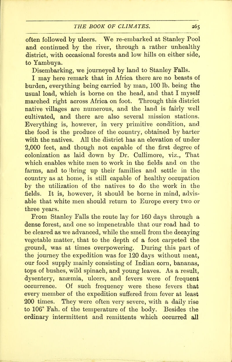 often followed by ulcers. We re-embarked at Stanley Pool and continued by the river, through a rather unhealthy district, with occasional forests and low hills on either side, to Yambuya. Disembarking, we journeyed by land to Stanley Falls. I may here remark that in Africa there are no beasts of burden, everything being carried by man, 100 lb. being the usual load, which is borne on the head, and that I myself marched right across Africa on foot. Through this district native villages are numerous, and the land is fairly well cultivated, and there are also several mission stations. Everything is, however, in very primitive condition, and the food is the produce of the country, obtained by barter with the natives. All the district has an elevation of under 2,000 feet, and though not capable of the first degree of colonization as laid down by Dr. Cullimore, viz.. That which enables white men to work in the fields and on the farms, and to ^bring up their families and settle in the country as at home, is still capable of healthy occupation by the utilization of the natives to do the work in the fields. It is, however, it should be borne in mind, advis- able that white men should return to Europe every two or three years. Erom Stanley Falls the route lay for 160 days through a dense forest, and one so impenetrable that our road had to be cleared as we advanced, while the smell from the decaying vegetable matter, that to the depth of a foot carpeted the ground, was at times overpowering. During this part of the journey the expedition was for 120 days without meat, our food supply mainly consisting of Indian corn, bananas, tops of bushes, wild spinach, and young leaves. As a result, dysentery, anaemia, ulcers, and fevers were of frequent occurrence. Of such frequency were these fevers that every member of the expedition suffered from fever at least 200 times. They were often very severe, with a daily rise to 106° Fah. of the temperature of the body. Besides the ordinary intermittent and remittents which occurred all