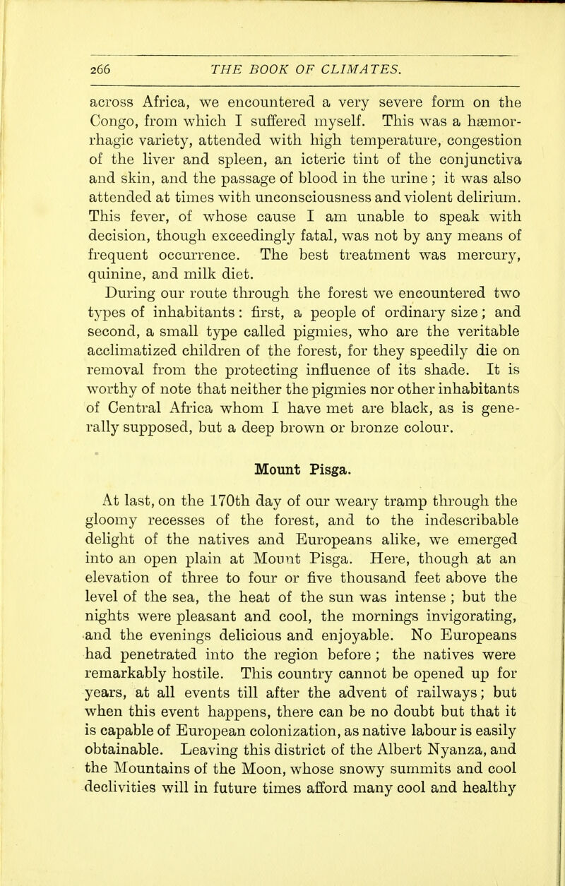 across Africa, we encountered a very severe form on the Congo, from which I suffered myself. This was a hsemor- rhagic variety, attended with high temperature, congestion of the liver and spleen, an icteric tint of the conjunctiva and skin, and the passage of blood in the urine; it was also attended at times with unconsciousness and violent delirium. This fever, of whose cause I am unable to speak with decision, though exceedingly fatal, was not by any means of frequent occurrence. The best treatment was mercury, quinine, and milk diet. During our route through the forest we encountered two types of inhabitants: first, a people of ordinary size; and second, a small type called pigmies, who are the veritable acclimatized children of the forest, for they speedily die on removal from the protecting influence of its shade. It is worthy of note that neither the pigmies nor other inhabitants of Central Africa whom I have met are black, as is gene- rally supposed, but a deep brown or bronze colour. Mount Pisga. At last, on the 170th day of our weary tramp through the gloomy recesses of the forest, and to the indescribable delight of the natives and Europeans alike, we emerged into an open plain at Mount Pisga. Here, though at an elevation of three to four or five thousand feet above the level of the sea, the heat of the sun was intense ; but the nights were pleasant and cool, the mornings invigorating, and the evenings delicious and enjoyable. No Europeans had penetrated into the region before ; the natives were remarkably hostile. This country cannot be opened up for years, at all events till after the advent of railways; but when this event happens, there can be no doubt but that it is capable of European colonization, as native labour is easily obtainable. Leaving this district of the Albert Nyanza, and the Mountains of the Moon, whose snowy summits and cool declivities will in future times afford many cool and healthy
