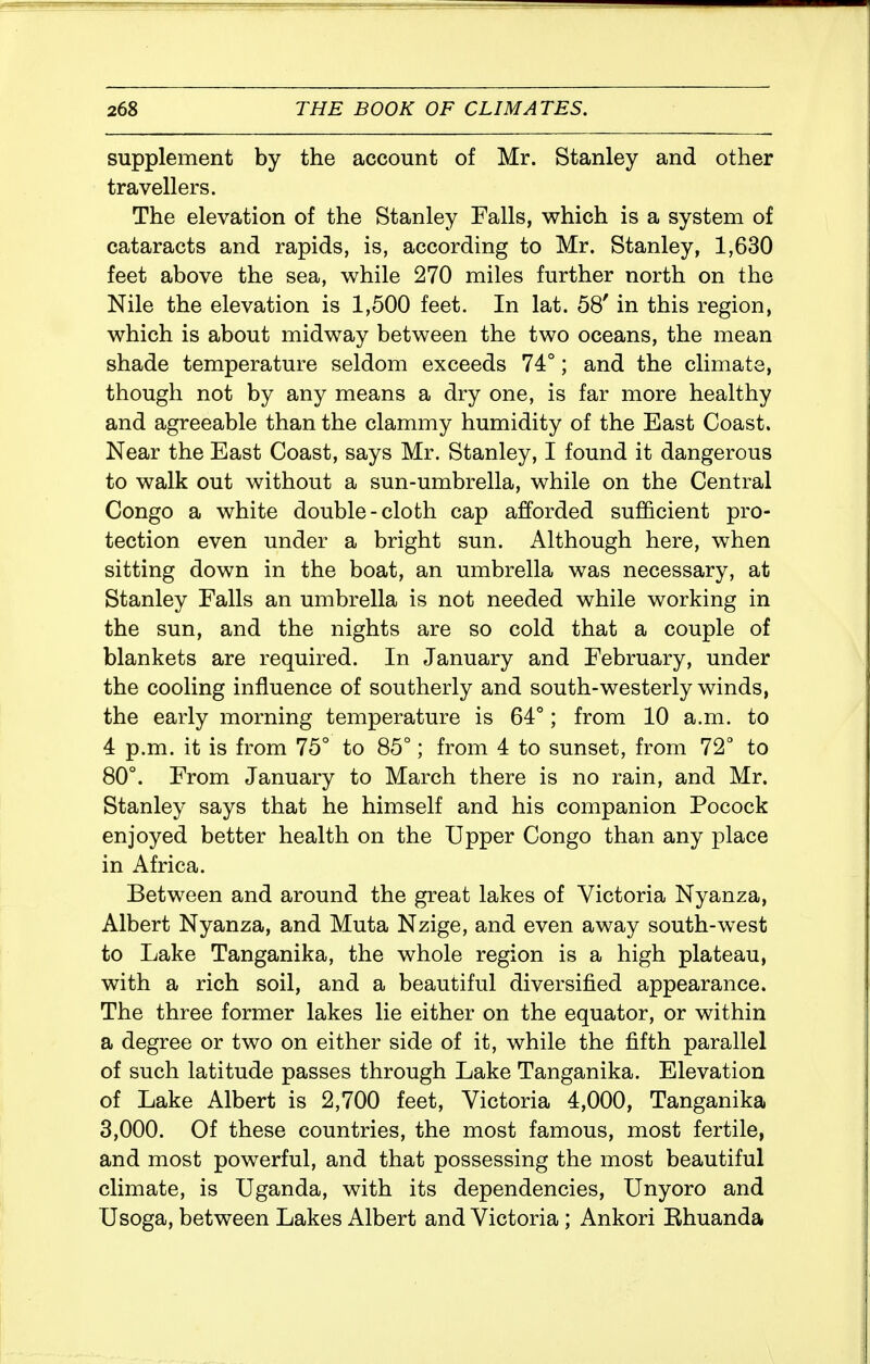 supplement by the account of Mr. Stanley and other travellers. The elevation of the Stanley Falls, vs^hich is a system of cataracts and rapids, is, according to Mr. Stanley, 1,630 feet above the sea, while 270 miles further north on the Nile the elevation is 1,500 feet. In lat. 58' in this region, v^hich is about midway between the two oceans, the mean shade temperature seldom exceeds 74°; and the climate, though not by any means a dry one, is far more healthy and agreeable than the clammy humidity of the East Coast. Near the East Coast, says Mr. Stanley, I found it dangerous to walk out without a sun-umbrella, while on the Central Congo a white double-cloth cap afforded sufficient pro- tection even under a bright sun. Although here, when sitting down in the boat, an umbrella was necessary, at Stanley Falls an umbrella is not needed while working in the sun, and the nights are so cold that a couple of blankets are required. In January and February, under the cooling influence of southerly and south-westerly winds, the early morning temperature is 64°; from 10 a.m. to 4 p.m. it is from 75° to 85°; from 4 to sunset, from 72° to 80°. From January to March there is no rain, and Mr. Stanley says that he himself and his companion Pocock enjoyed better health on the Upper Congo than any place in Africa. Between and around the great lakes of Victoria Nyanza, Albert Nyanza, and Muta Nzige, and even away south-west to Lake Tanganika, the whole region is a high plateau, with a rich soil, and a beautiful diversified appearance. The three former lakes lie either on the equator, or within a degree or two on either side of it, while the fifth parallel of such latitude passes through Lake Tanganika. Elevation of Lake Albert is 2,700 feet, Victoria 4,000, Tanganika 3,000. Of these countries, the most famous, most fertile, and most powerful, and that possessing the most beautiful climate, is Uganda, with its dependencies, Unyoro and Usoga, between Lakes Albert and Victoria; Ankori Bhuanda