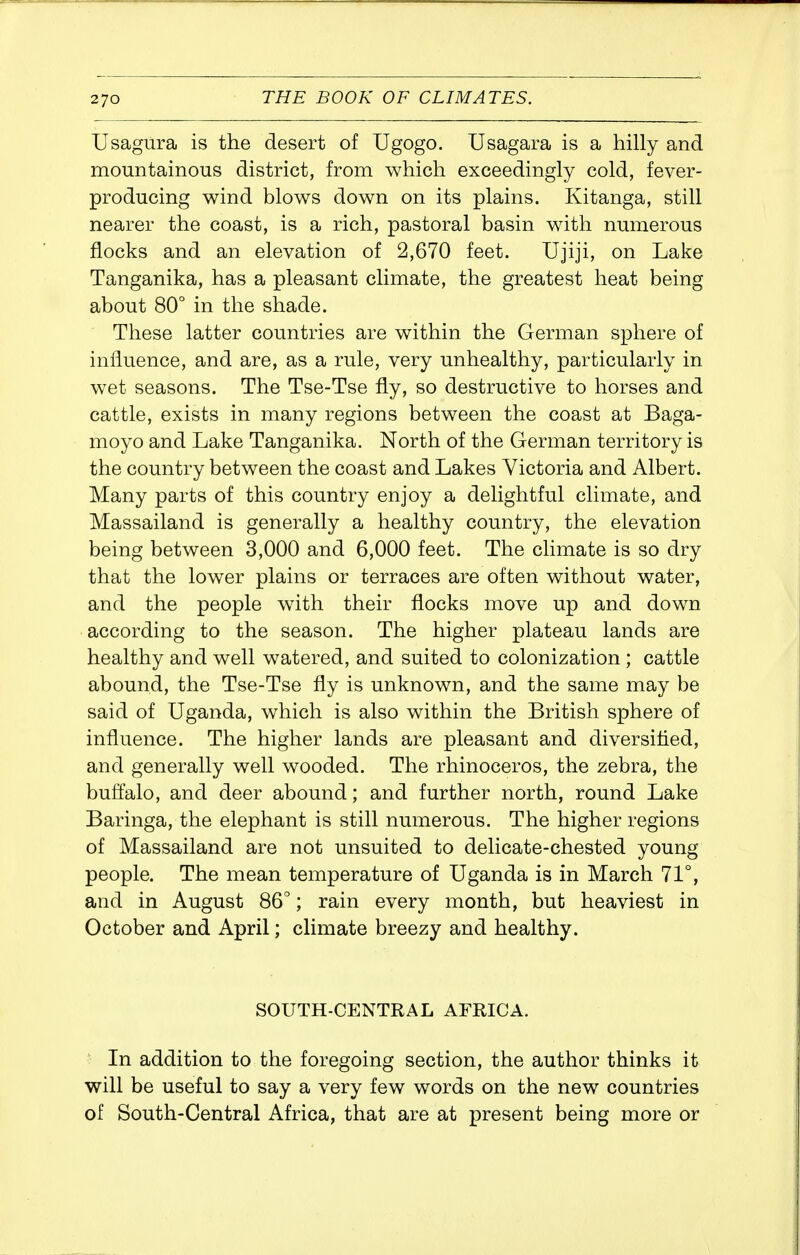Usagura is the desert of Ugogo. Usagara is a hilly and mountainous district, from which exceedingly cold, fever- producing wind blows down on its plains. Kitanga, still nearer the coast, is a rich, pastoral basin with numerous flocks and an elevation of 2,670 feet. Ujiji, on Lake Tanganika, has a pleasant climate, the greatest heat being about 80° in the shade. These latter countries are within the German sphere of influence, and are, as a rule, very unhealthy, particularly in wet seasons. The Tse-Tse fly, so destructive to horses and cattle, exists in many regions between the coast at Baga- moyo and Lake Tanganika. North of the German territory is the country between the coast and Lakes Victoria and Albert. Many parts of this country enjoy a delightful climate, and Massailand is generally a healthy country, the elevation being between 3,000 and 6,000 feet. The climate is so dry that the lower plains or terraces are often without water, and the people with their flocks move up and down according to the season. The higher plateau lands are healthy and well watered, and suited to colonization ; cattle abound, the Tse-Tse fly is unknown, and the same may be said of Uganda, which is also within the British sphere of influence. The higher lands are pleasant and diversified, and generally well wooded. The rhinoceros, the zebra, the buffalo, and deer abound; and further north, round Lake Baringa, the elephant is still numerous. The higher regions of Massailand are not unsuited to delicate-chested young people. The mean temperature of Uganda is in March 71°, and in August 86°; rain every month, but heaviest in October and April; climate breezy and healthy. SOUTH-CENTRAL AFRICA. ■ In addition to the foregoing section, the author thinks it will be useful to say a very few words on the new countries of South-Central Africa, that are at present being more or