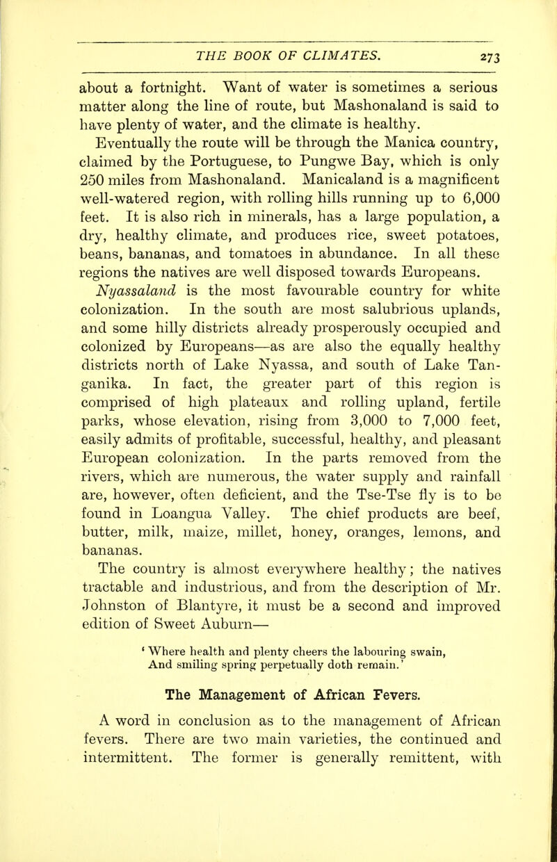 about a fortnight. Want of water is sometimes a serious matter along the Hne of route, but Mashonaland is said to have plenty of water, and the climate is healthy. Eventually the route will be through the Manica country, claimed by the Portuguese, to Pungwe Bay, which is only 250 miles from Mashonaland. Manicaland is a magnificent well-watered region, with rolling hills running up to 6,000 feet. It is also rich in minerals, has a large population, a dry, healthy climate, and produces rice, sweet potatoes, beans, bananas, and tomatoes in abundance. In all these regions the natives are well disposed towards Europeans. Nyassaland is the most favourable country for white colonization. In the south are most salubrious uplands, and some hilly districts already prosperously occupied and colonized by Europeans—as are also the equally healthy districts north of Lake Nyassa, and south of Lake Tan- ganika. In fact, the greater part of this region is comprised of high plateaux and rolling upland, fertile parks, whose elevation, rising from 3,000 to 7,000 feet, easily admits of profitable, successful, healthy, and pleasant European colonization. In the parts removed from the rivers, which are numerous, the water supply and rainfall are, however, often deficient, and the Tse-Tse fly is to be found in Loangua Valley. The chief products are beef, butter, milk, maize, millet, honey, oranges, lemons, and bananas. The country is almost everywhere healthy; the natives tractable and industrious, and from the description of Mr. elohnston of Blantyre, it must be a second and improved edition of Sweet Auburn— ' Where health and plenty cheers the labouring swain. And smiling spring perpetually doth remain.' The Management of African Fevers. A word in conclusion as to the management of African fevers. There are two main varieties, the continued and intermittent. The former is generally remittent, with