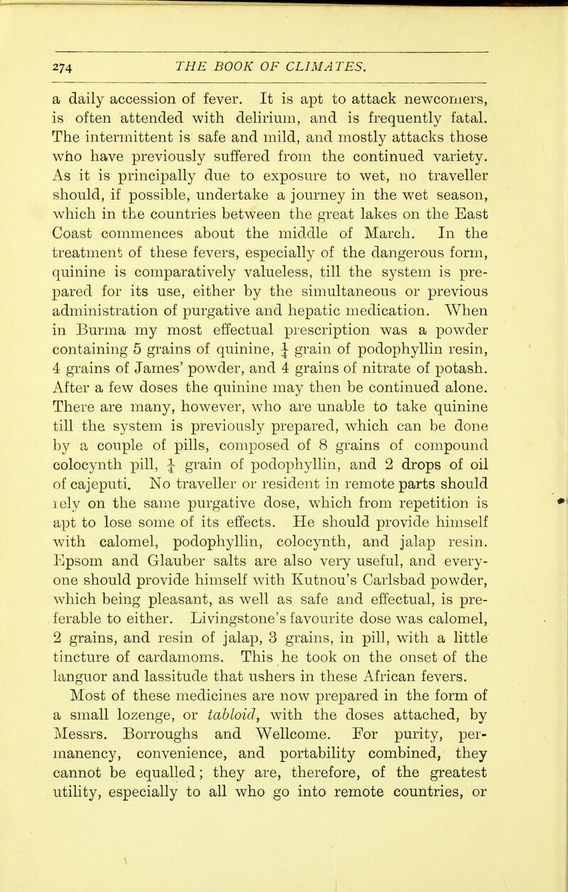 a daily accession of fever. It is apt to attack newcomers, is often attended with delirium, and is frequently fatal. The intermittent is safe and mild, and mostly attacks those who have previously suffered from the continued variety. As it is principally due to exposure to wet, no traveller should, if possible, undertake a journey in the wet season, which in the countries between the great lakes on the East Coast commences about the middle of March. In the treatment of these fevers, especially of the dangerous form, quinine is comparatively valueless, till the system is pre- pared for its use, either by the simultaneous or previous administration of purgative and hepatic medication. When in Burma my most effectual prescription was a powder containing 5 grains of quinine, \ grain of podophyllin resin, 4 grains of James' powder, and 4 grains of nitrate of potash. After a few doses the quinine may then be continued alone. There are many, however, who are unable to take quinine till the system is previously prepared, which can be done by a couple of pills, composed of 8 grains of compound colocynth pill, ^ grain of podophyllin, and 2 drops of oil of cajeputi. No traveller or resident in remote parts should lely on the same purgative dose, which from repetition is apt to lose some of its effects. He should provide himself with calomel, podophyllin, colocynth, and jalap resin. Epsom and Glauber salts are also very useful, and every- one should provide himself with Kutnou's Carlsbad powder, which being pleasant, as well as safe and effectual, is pre- ferable to either. Livingstone's favourite dose was calomel, 2 grains, and resin of jalap, 3 grains, in pill, with a little tincture of cardamoms. This he took on the onset of the languor and lassitude that ushers in these African fevers. Most of these medicines are now prepared in the form of a small lozenge, or tabloid, with the doses attached, by Messrs. Borroughs and Wellcome. For purity, per- manency, convenience, and portability combined, they cannot be equalled; they are, therefore, of the greatest utility, especially to all who go into remote countries, or