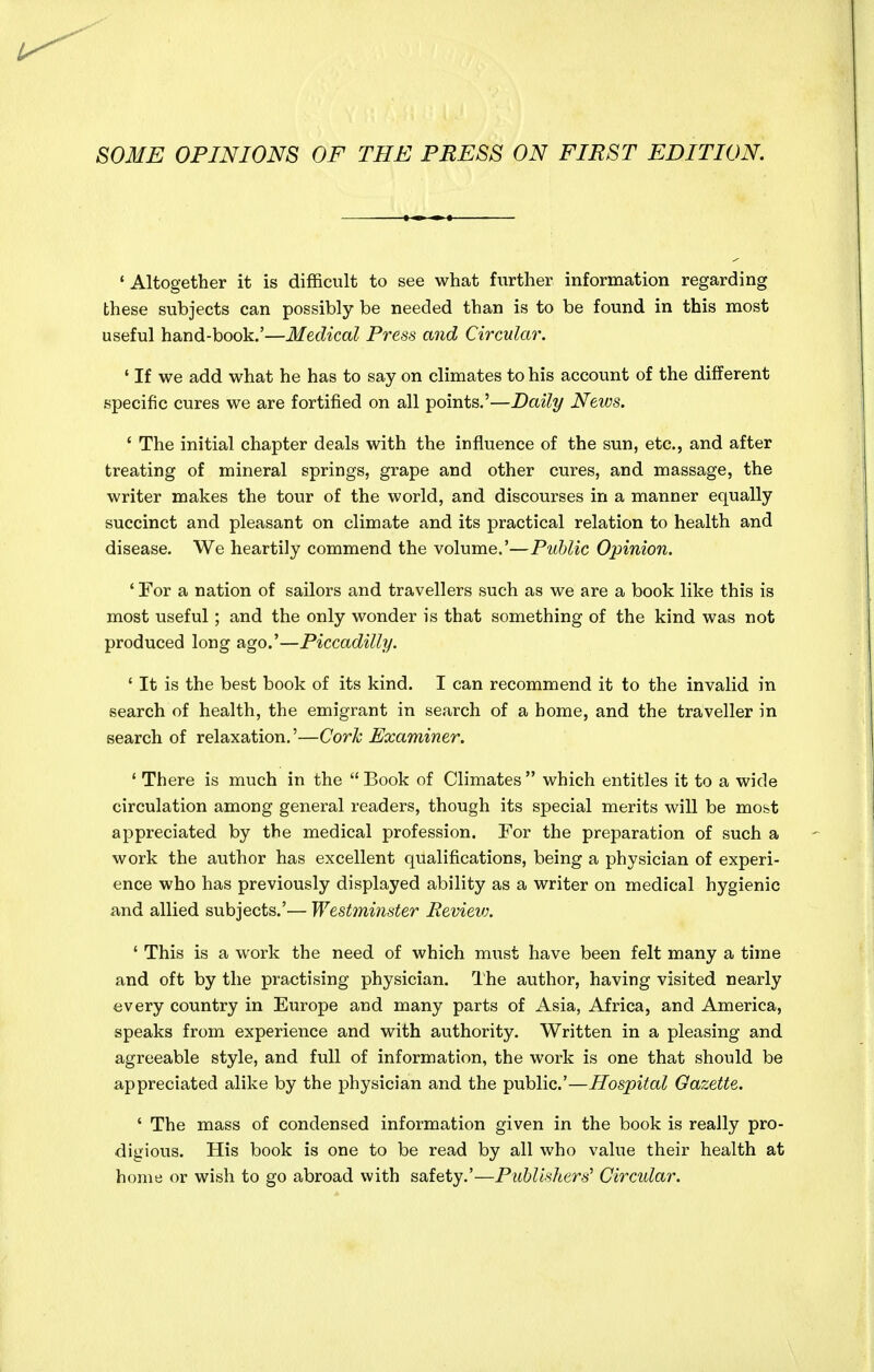 SOME OPINIONS OF THE PRESS ON FIRST EDITION. 'Altogether it is difficult to see what further information regarding these subjects can possibly be needed than is to be found in this most useful hand-book.'—Medical Press and Circular. ' If we add what he has to say on climates to his account of the different specific cures we are fortified on all points.'—Daily News. ' The initial chapter deals with the influence of the sun, etc., and after treating of mineral springs, grape and other cures, and massage, the writer makes the tour of the world, and discourses in a manner equally succinct and pleasant on climate and its practical relation to health and disease. We heartily commend the volume.'—Public Opinion. ' For a nation of sailors and travellers such as we are a book like this is most useful; and the only wonder is that something of the kind was not produced long ago.'—Piccadilly. ' It is the best book of its kind. I can recommend it to the invalid in search of health, the emigrant in search of a home, and the traveller in search of relaxation.'—Corh Examiner. * There is much in the  Book of Climates  which entitles it to a wide circulation among general readers, though its special merits will be most appreciated by the medical profession. For the preparation of such a work the author has excellent qualifications, being a physician of experi- ence who has previously displayed ability as a writer on medical hygienic and allied subjects.'— Westminster Revievh ' This is a work the need of which must have been felt many a time and oft by the practising physician. The author, having visited nearly every country in Europe and many parts of Asia, Africa, and America, speaks from experience and with authority. Written in a pleasing and agreeable style, and full of information, the work is one that should be appreciated alike by the physician and the public'—Hospital Gazette. ' The mass of condensed information given in the book is really pro- digious. His book is one to be read by all who value their health at home or wish to go abroad with safety.'—Publislters^ Circular.