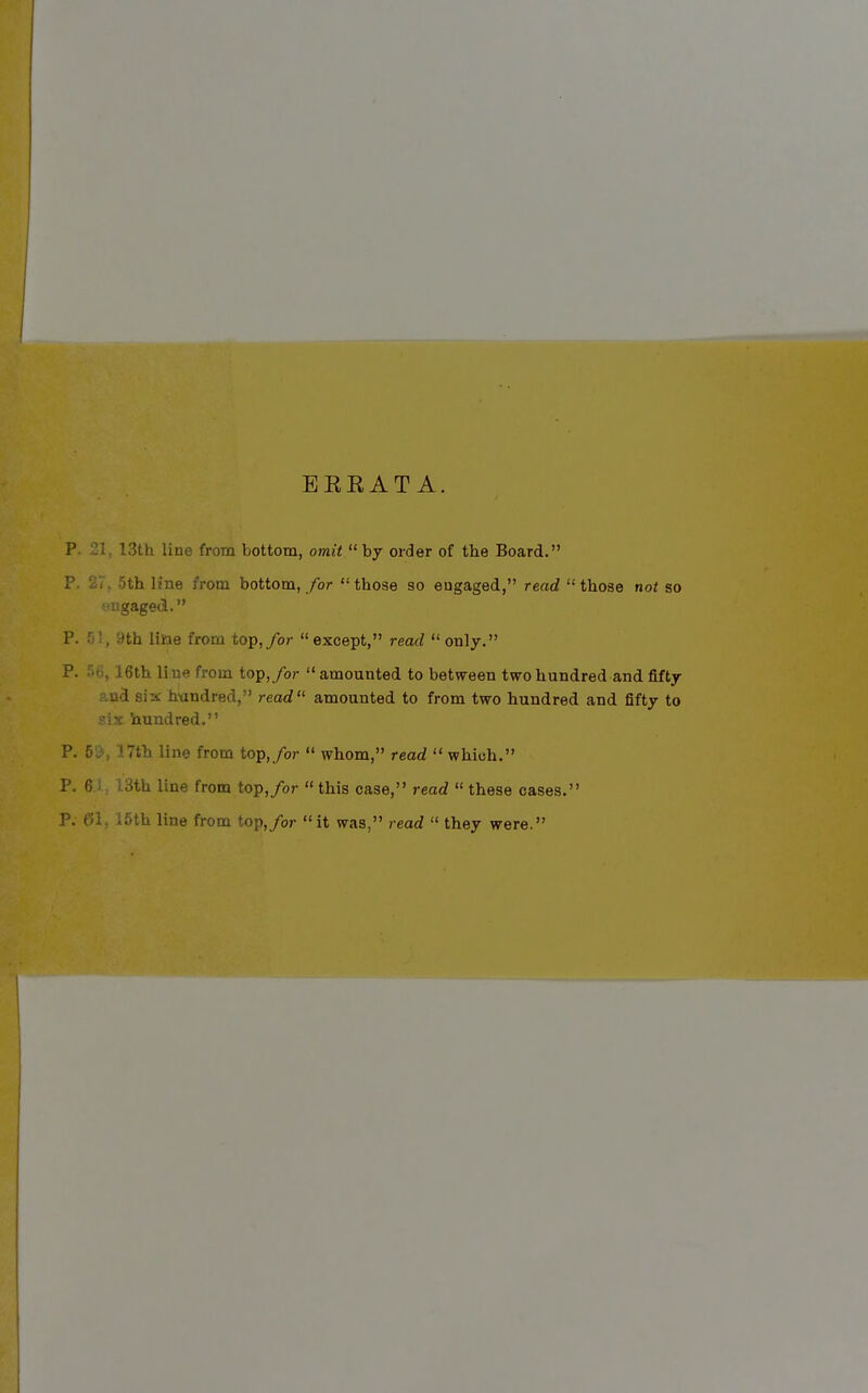 EKEAT A. p. 21, 13th line from bottom, omit  by order of the Board. P. 27. 5th Hne from bottom, for  those so eugaged, read  those not so •iigaged. P. 51, 9th line from top,/or except, read only. P. ^fi, 16th li ne from top,/or  amounted to between two hundred and fifty six handred, read amounted to from two hundred and fifty to i'ix Vxundred. P. 5&, 17th line from top,/or  whom, read  which. P. 6.1, 13th line from top,/or  this case, read  these cases.