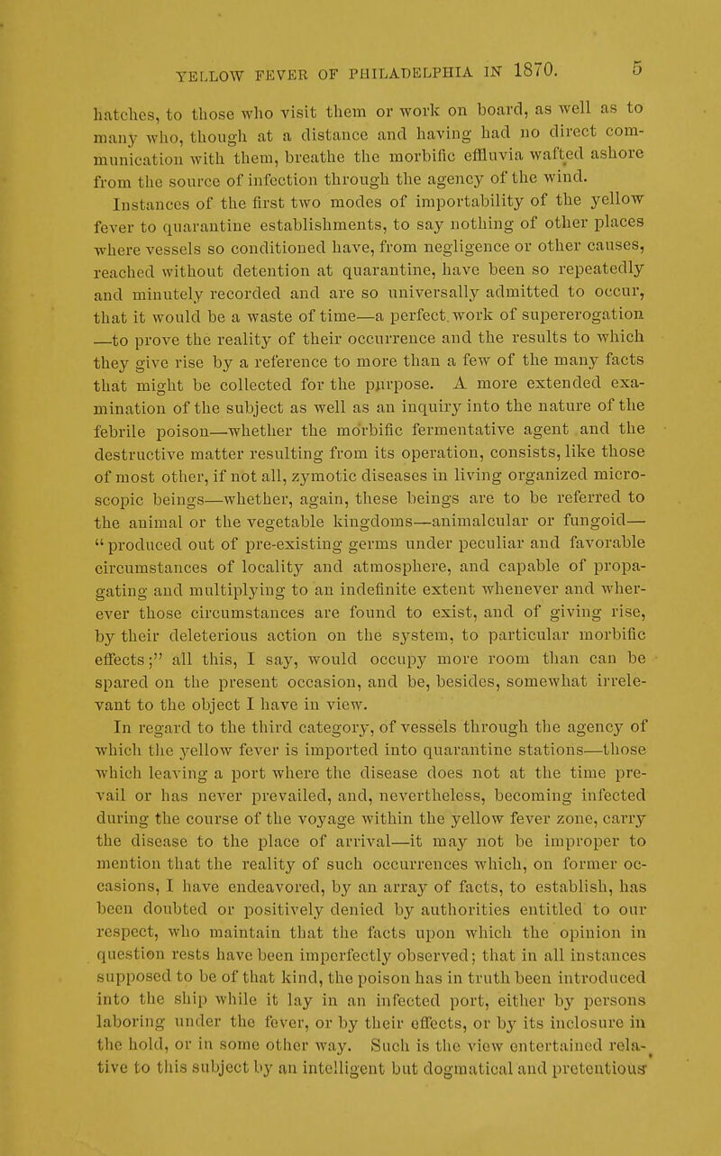 hatches, to those who visit them or work on board, as well as to manj- who, though at a distance and having had no direct com- munication with them, breathe the morbific effluvia wafted ashore from the source of infection through the agency of the wind. Instances of the first two modes of importability of the yellow fever to quarantine establishments, to say nothing of other places where vessels so conditioned have, from negligence or other causes, reached without detention at quarantine, have been so repeatedly and minutely recorded and are so universally admitted to occur, that it would be a waste of time—a perfect, work of supererogation —^to prove the reality of their occurrence and the results to which they give rise by a reference to more than a few of the many facts that might be collected for the purpose. A more extended exa- mination of the subject as well as an inquiry into the nature of the febrile poison—whether the morbific fermentative agent and the destructive matter resulting from its operation, consists, like those of most other, if not all, zymotic diseases in living organized micro- scopic beings—whether, again, these beings are to be referred to the animal or the vegetable kingdoms—animalcular or fungoid—•  produced out of pre-existing germs under peculiar and favorable circumstances of locality and atmosphere, and capable of propa- gating and multiplying to an indefinite extent whenever and wher- ever those circumstances are found to exist, and of giving rise, by their deleterious action on the system, to particular morbific eflfects; all this, I say, would occupy more room than can be spared on the present occasion, and be, besides, somewhat irrele- vant to the object I have in view. In regard to the third category, of vessels through the agency of which the yellow fever is imported into quarantine stations—those which leaving a port where the disease does not at the time pre- vail or has never prevailed, and, nevertheless, becoming infected during the course of the voyage within the yellow fever zone, carry the disease to the place of arrival—it may not be improper to mention that the reality of such occurrences which, on former oc- casions, I have endeavored, by an array of facts, to establish, has been doubted or positively denied by authorities entitled to our respect, who maintain that the facts upon which the opinion in question rests have been imperfectly observed; that in all instances supposed to be of that kind, the poison has in truth been introduced into the ship while it lay in an infected port, either by persons laboring under the fever, or by their effects, or by its inclosure in the hold, or in some other way. Such is the view entertained rela-^ tive to this subject by an intelligent but dogmatical and pretentious: