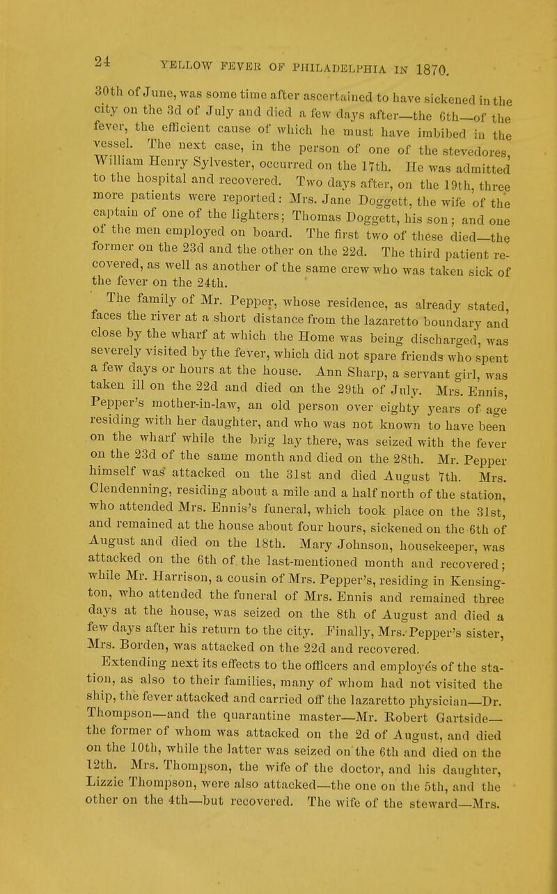 30tli Of June, was some time after ascertained to have siclcened in the city on the 3d of July and died a few days after—tlie 6th_of the fever, the efficient cause of which he must have imbibed in the vessel. The next case, in the person of one of the stevedores William Henry Sylvester, occurred on the Hth. He was admitted to the hospital and recovered. Two davs after, on the 19th, three more patients were reported: Mrs. Jane Doggett, the wife of the captain of one of the lighters; Thomas Doggett, his son; and one of the men employed on board. The first two of these died-thQ former on the 23d and the other on the 22d. The third patient re- covered, as well as another of the same crew who was taken sick of the fever on the 24th. The family of Mr. Pepper, whose residence, as already stated, faces the river at a short distance from the lazaretto boundary and close by the wharf at which the Home was being discharged, was severely visited by the fever, which did not spare friends who spent a few days or hours at the house. Ann Sharp, a servant girl, was taken ill on the 22d and died on the 29th of July. Mrs. Ennis, Pepper's mother-in-law, an old person over eighty years of age residing with her daughter, and who was not known to have been on the wharf while the brig lay there, was seized with the fever on the 23d of the same month and died on the 28th. Mr. Pepper himself wa^ attacked on the 31st and died August Tth. Mrs. Clendenning, residing about a mile and a half north of the station, who attended Mrs. Ennis's funeral, which took place on the 31st, and remained at the house about four hours, sickened on the 6th of August and died on the 18th. Mary Johnson, housekeeper, was attacked on the 6th of the last-mentioned month and recovered; while Mr. Harrison, a cousin of Mrs. Pepper's, residing in Kensing- ton, who attended the funeral of Mrs. Ennis and remained three days at the house, was seized on the 8th of August and died a few days after his return to the city. Finally, Mrs. Pepper's sister, Mrs. Borden, was attacked on the 22d and recovered. ^ Extending next its effects to the ofl3cers and employes of the sta- tion, as also to their families, many of whom had not visited the ship, the fever attacked and carried off the lazaretto physician—Dr. Thompson—and the quarantine master—Mr. Robert Gartside— the former of whom was attacked on the 2d of August, and died on the 10th, while the latter was seized on'the 6th and died on the 12th. Mrs. Thompson, the wife of the doctor, and his daughter, Lizzie Thompson, were also attacked—the one on the 5th, and the other on the 4th—but recovered. The wife of the steward—Mrs.