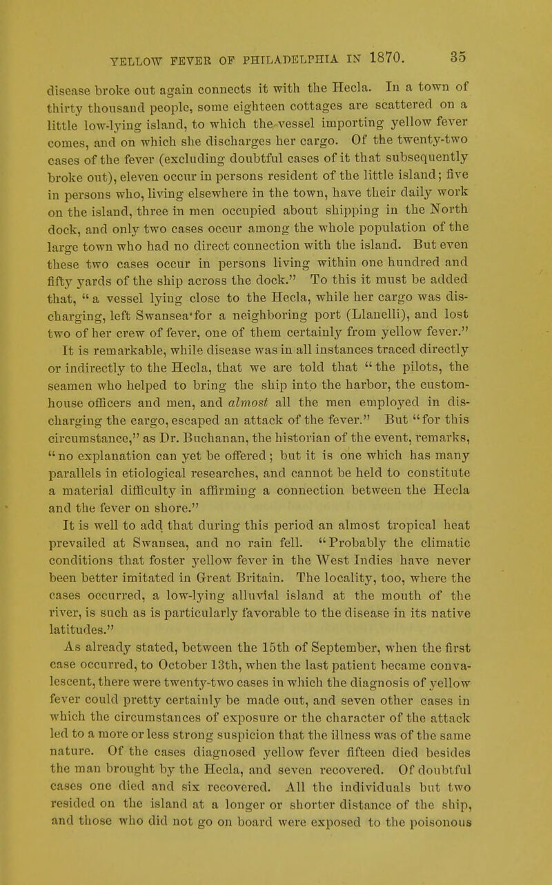 disease broke out again connects it with the Hecla. In a town of thii'ty thousand people, some eighteen cottages are scattered on a little low-ljdng island, to which the vessel importing yellow fever comes, and on which she discharges her cargo. Of the twenty-two cases of the fever (excluding doubtful cases of it that subsequently broke out), eleven occur in persons resident of the little island; five in persons who, living elsewhere in the town, have their daily work on the island, three in men occupied about shipping in the North dock, and only two cases occur among the whole population of the laro-e town who had no direct connection with the island. But even these two cases occur in persons living within one hundred and fifty yards of the ship across the dock. To this it must be added that, a vessel lying close to the Hecla, while her cargo was dis- charging, left Swansea*for a neighboring port (Llanelli), and lost two of her crew of fever, one of them certainly from yellow fever. It is remarkable, while disease was in all instances traced directly or indirectly to the Hecla, that we are told that the pilots, the seamen who helped to bring the ship into the harbor, the custom- house officers and men, and almost all the men employed in dis- charging the cai'go, escaped an attack of the fever. But for this circumstance, as Dr. Buchanan, the historian of the event, remarks, no explanation can yet be offered; but it is one which has many parallels in etiological researches, and cannot be held to constitute a material difficulty in affirming a connection between the Hecla and the fever on shore. It is well to add that during this period an almost tropical heat prevailed at Swansea, and no rain fell. Probably the climatic conditions that foster yellow fever in the West Indies have never been better imitated in Great Britain. The locality, too, where the cases occurred, a low-lying alluvial island at the mouth of the I'iver, is such as is particularly favorable to the disease in its native latitudes. As already stated, between the 15th of September, when the first case occurred, to October 13th, when the last patient became conva- lescent, there were twenty-two cases in which the diagnosis of yellow fever could pretty certainly be made out, and seven other cases in which the circumstances of exposure or the character of the attack led to a more or less strong suspicion that the illness was of the same nature. Of the cases diagnosed yellow fever fifteen died besides the man brought by the Hecla, and seven recovered. Of doubtful cases one died and six recovered. All the individuals but two resided on the island at a longer or shorter distance of the ship, and those who did not go on board were exposed to the poisonous