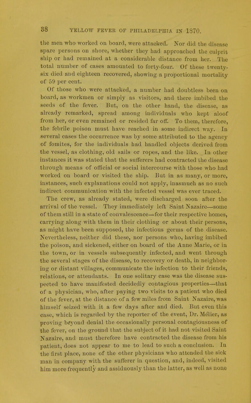 the men who worked on board, were attacked. Nor did the disease spare persons on shore, whether they had approached the culprit ship or had remained at a considerable distance from her. The total number of cases amounted to forty-four. Of these twenty- six died and eighteen recovered, showing a proportional mortality of 59 per cent. Of those who were attacked, a number had doubtless been on board, as workmen or simply as visitors, and there imbibed the seeds of the fever. But, on the other hand, the disease, as already remarked, spread among individuals who kept aloof from her, or even remained or resided far off. To them, therefore, the febrile poison must have reached in some indirect way. In several cases the occurrence was by some attributed to the agenc^^ of fomites, for the individuals had handled objects derived from the vessel, as clothing, old sails or ropes, and the like. In other instances it was stated that the sufferers had contracted the disease through means of official or social intercourse with those who had worked on board or visited the ship. But in as many, or more, instances, such explanations could not apply, inasmuch as no such indirect communication with the infected vessel was ever traced. The crew, as already stated, were discharged soon after the arrival of the vessel. They immediately left Saint Nazaire—some of them still in a state of convalescence—for their respective homes, carr^ying along with them in their clothing or about their persons, as might have been supposed, the infectious germs of the disease. Nevertheless, neither did these, nor persons who, having imbibed the poison, and sickened, either on board of the Anne Marie, or in the town, or in vessels subsequently infected, and went through the several stages of the disease, to recovery or death, in neighbor- ing or distant villages, communicate the infection to their friends, relations, or attendants. In one solitary case was the disease sus- pected to have manifested decidedly contagious properties—that of a physician, who, after paying two visits to a patient who died of the fever, at the distance of a few miles from Saint Nazaire, was himself seized with it a few days after and died. But even this case, which is regarded by the reporter of the event, Dr. Mdlier, as proving bej'ond denial the occasionally personal contagiousness of the fever, on the ground that the subject of it had not visited Saint Nazaire, and must therefore have contracted the disease from his patient, does not appear to me to lead to such a conclusion. In the first place, none of the other physicians who attended the sick man in company with the sufferer in question, and, indeed, visited him more frequently and assiduously than the latter, as well as none