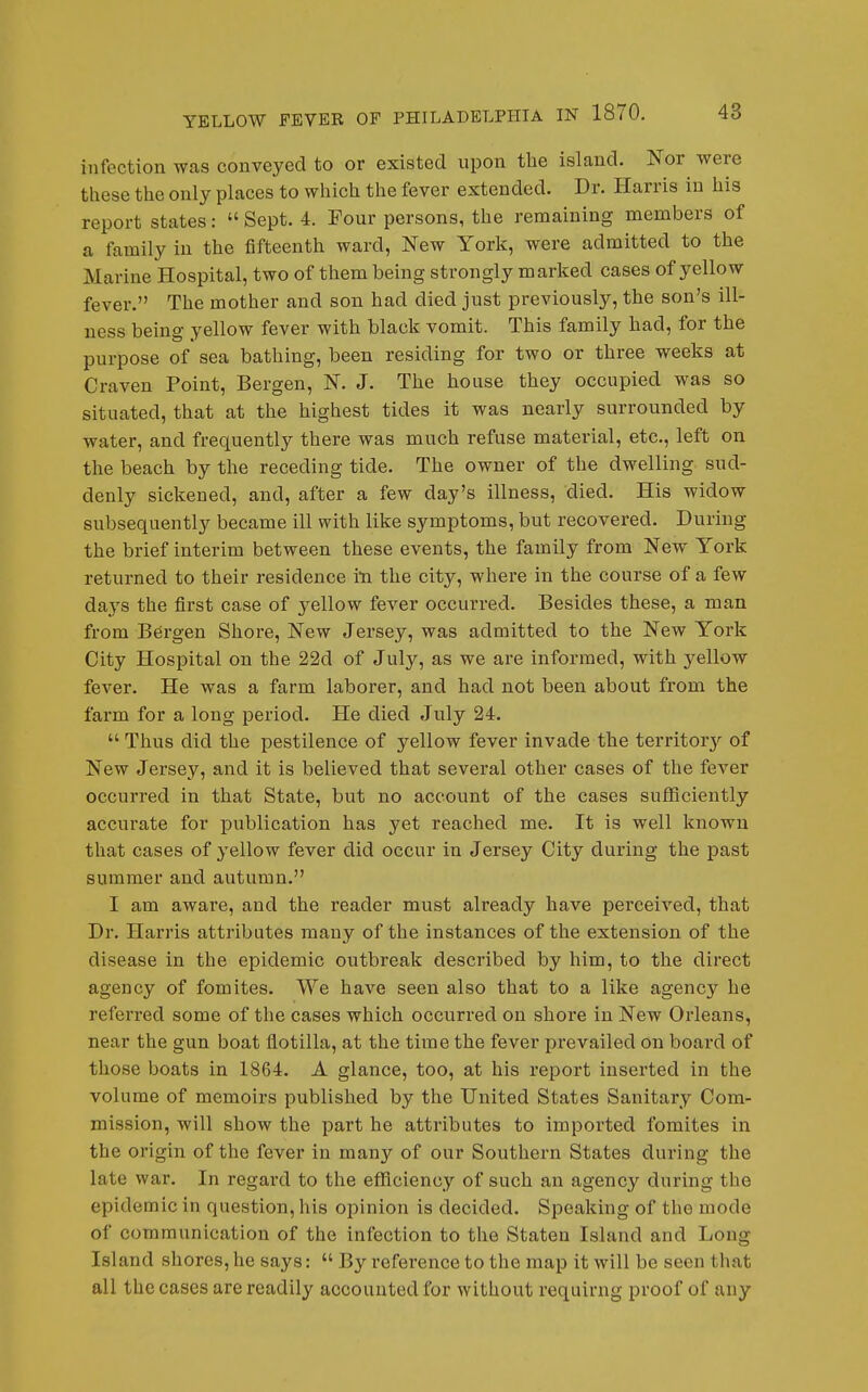 infection was conveyed to or existed upon the island. Nor were these the only places to which the fever extended. Dr. Harris in his report states:  Sept. 4. Pour persons, the remaining members of a family in the fifteenth ward, New York, were admitted to the Marine Hospital, two of them being strongly marked cases of yellow fever. The mother and son had died just previously, the son's ill- ness being yellow fever with black vomit. This family had, for the purpose of sea bathing, been residing for two or three weeks at Craven Point, Bergen, N. J. The house they occupied was so situated, that at the highest tides it was nearly surrounded by water, and frequently there was much refuse material, etc., left on the beach by the receding tide. The owner of the dwelling sud- denly sickened, and, after a few day's illness, died. His widow subsequently became ill with like symptoms, but recovered. During the brief interim between these events, the family from New York returned to their residence in the city, where in the course of a few days the first case of yellow fever occurred. Besides these, a man from Bergen Shore, New Jersey, was admitted to the New York City Hospital on the 22d of July, as we are informed, with yellow fever. He was a farm laborer, and had not been about from the farm for a long period. He died July 24.  Thus did the pestilence of yellow fever invade the territory of New Jersey, and it is believed that several other cases of the fever occurred in that State, but no account of the cases sufficiently accurate for publication has yet reached me. It is well known that cases of yellow fever did occur in Jersey City during the past summer and autumn. I am aware, and the reader must already have pei'ceived, that Dr. Harris attributes many of the instances of the extension of the disease in the epidemic outbreak described by him, to the direct agency of fomites. We have seen also that to a like agency he referred some of the cases which occurred on shore in New Orleans, near the gun boat flotilla, at the time the fever prevailed on board of those boats in 1864. A glance, too, at his report inserted in the volume of memoirs published by the United States Sanitary Com- mission, will show the part he attributes to imported fomites in the origin of the fever in many of our Southern States during the late war. In regard to the efficiency of such an agency during the epidemic in question, his opinion is decided. Speaking of the mode of communication of the infection to the Staten Island and Long Island shores, he says:  By reference to the map it will be seen that all the cases are readily accounted for without requirng proof of any