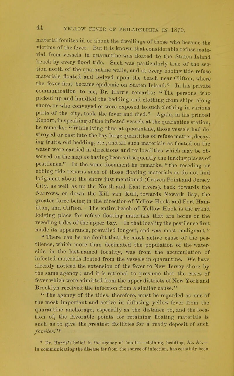 44: material fomites iii or about the dwellings of those who became the victims of the fever. But it is known that considerable refuse mate- rial from vessels in quarantine was floated to the Staten Island beach by every flood tide. Such was particularly true of the sec- tion north of the quarantine walls, and at every ebbing tide refuse materials floated and lodged upon the beach near Clifton, where the fever first became epidemic on Staten Island. In his private communication to me. Dr. Harris remarks: the persons who picked up and handled the bedding and clothing from ships along shore, or who conveyed or were exposed to such clothing in various parts of the city, took the fever and died. Again, in his printed Report, in speaking of the infected vessels at the quarantine station, he remarks:  While lying thus at quarantine, those vessels had de- stroyed or cast into the bay large quantities of refuse matter, decay- ing fruits, old bedding, etc., and all such materials as floated on the water were carried in directions and to localities which may be ob- served on the map as having been subsequently the lurking places of pestilence. In the same document he remarks,  the receding or ebbing tide returns such of those floating materials as do not find lodgment about the shore just mentioned (Craven Point and Jersey City, as well as up the North and East rivers), back towards the Narrows, or down the Kill van Kull, towards Newark Bay, the greater force being in the direction of Yellow Hook, and Fort Ham- ilton, and Clifton. The entire beach of Yellow Hook is the grand lodging place for refuse floating materials that are borne on the receding tides of the upper bay. In that locality the pestilence first made its appearance, prevailed longest, and was most malignant.  There can be no doubt that the most active cause of the pes- tilence, which more than decimated the population of the water- side in the last-named locality, was fi'om the accumulation of infected materials floated from the vessels in quarantine. We have already noticed the extension of the fever to New Jersey shore by the same agency; and it is rational to presume that the cases of fever which were admitted from the upper districts of New York and Brooklyn received the infection from a similar cause.  The agency of the tides, therefore, must be regarded as one of the most important and active in difi'using yellow fever from the quarantine anchorage, especially as the distance to, and the loca- tion of, the favorable points for retaining floating materials is such as to give the greatest facilities for a ready deposit of such /omifes.* * Dr. Harris's belief in the agency of fomites—clothing, bedding, &c. &o.— in commuDicating tlie disease far from the source of infection, has certainly been
