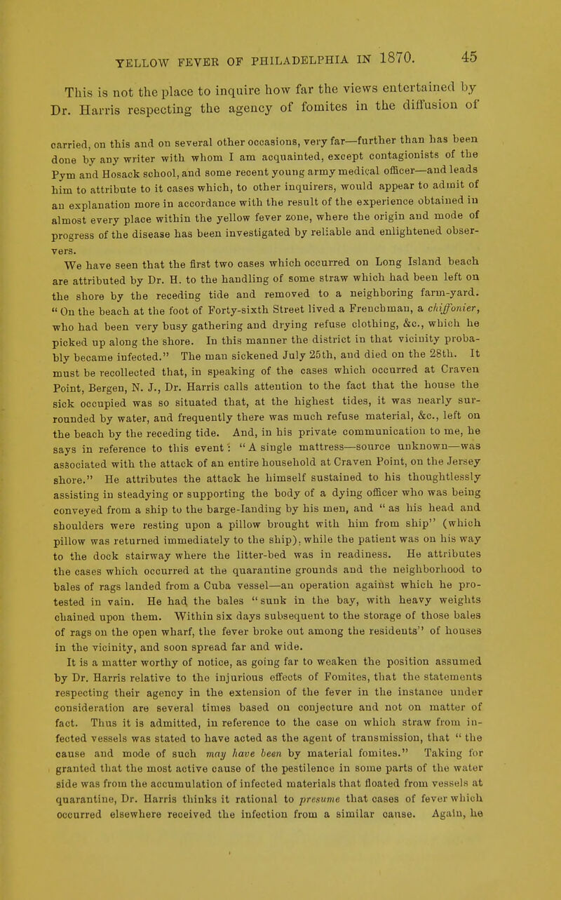 This is not the place to inquire how far the views entertained by Dr. Harris respecting the agency of fomites in the diffusion of carried, on this and on several other occasions, very far—further than has been done by any writer with whom I am acquainted, except contagionists of the Pym and Hosack school, and some recent young army medical officer—and leads him to attribute to it cases which, to other inquirers, would appear to admit of an explanation more in accordance with the result of the experience obtained iu almost every place within the yellow fever zone, where the origin and mode of progress of the disease has been investigated by reliable and enlightened obser- vers. We have seen that the first two cases which occurred on Long Island beach are attributed by Dr. H. to the handling of some straw which had been left on the shore by the receding tide and removed to a neighboring farm-yard. On the beach at the foot of Forty-sixth Street lived a Frenchman, a chiffonier, who had been very busy gathering and drying refuse clothing, &c., which he picked up along the shore. In this manner the district in that vicinity proba- bly became infected. The man sickened July 25th, and died on the 28th. It must be recollected that, in speaking of the cases which occurred at Craven Point, Bergen, N. J., Dr. Harris calls attention to the fact that the house the sick occupied was so situated that, at the highest tides, it was nearly sur- rounded by water, and frequently there was much refuse material, &c., left on the beach by the receding tide. And, in his private communication to me, he says in reference to this event':  A single mattress—source unknown—was associated with the attack of an entire household at Craven Point, on the Jersey shore. He attributes the attack he himself sustained to his thoughtlessly assisting iu steadying or supporting the body of a dying officer who was being conveyed from a ship to the barge-lauding by his men, and  as his head and shoulders were resting upon a pillow brought with him from ship (which pillow was returned immediately to the ship), while the patient was on his way to the dock stairway where the litter-bed was in readiness. Ho attributes the cases which occurred at the quarantine grounds and the neighborhood to bales of rags landed from a Cuba vessel—an operation against which he pro- tested in vain. He had the bales sunk in the bay, with heavy weights chained upon them. Within six days subsequent to the storage of those bales of rags on the open wharf, the fever broke out among the residents of houses in the vicinity, and soon spread far and wide. It is a matter worthy of notice, as going far to weaken the position assumed by Dr. Harris relative to the injurious effects of Fomites, that the statements respecting their agency in the extension of the fever in the instance under consideration are several times based on conjecture and not on matter of fact. Thus it is admitted, iu reference to the case on which straw from in- fected vessels was stated to have acted as the agent of transmission, that  the cause and mode of such may have been by material fomitea. Taking for granted tliat the most active cause of the pestilence in some parts of the water side was from the accumulation of infected materials that floated from vessels at quarantine. Dr. Harris thinks it rational to presume that cases of fever which occurred elsewhere received the infection from a similar cause. Again, he