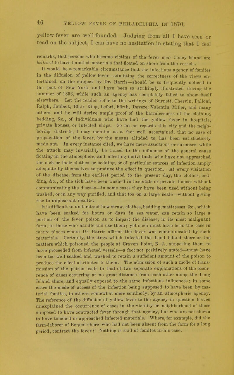 yellow fever are well-founded. Judging from all I have seen or read on the subject, I can have no hesitation in stating that I feel remarks, that persons who became victims of the fever near Coney Island are believed to have handled materials that floated on shore from the vessels. It would be a remarkable circumstance that the infectious agency of fomites in the diffusion of yellow fever—admitting the correctness of the views en- tertained on the subject by Dr. Harris—should be so frequently noticed in the port of New York, and have been so strikingly illustrated during the summer of 1856, while such an agency has completely failed to show itself elsewhere. Let the reader refer to the writings of Burnett, Chervin, Palloni, Ralph, Joubert, Blair, King, Lefort, Ffirth, Deveze, Valentin, Miller, and many others, and he will derive ample proof of the harmlessness of the clothing, bedding, &c., of individuals who have had the yellow fever in hospitals, private houses, or infected ships. So far as regards this city and the neigh- boring districts, I may mention as a fact well ascertained, that no case of propagation of the fever, by the means alluded to, has been satisfactorily made out. In every instance cited, we have mere assertions or surmises, while the attack may invariably be traced to the iniiuence of the general cause floating in the atmosphere, and afi'ecting individuals who have not approached the sick or their clothes or bedding, or of particular sources of infection amply adequate by themselves to produce the effect in question. At every visitation of the disease, from the earliest period to the present day, the clothes, bed- ding, &c., of the sick have been washed in hospitals or private houses without communicating the disease—in some cases they have been used without being washed, or in any way purified, and that too on a large scale—without giving rise to unpleasant results. It is difllcult to understand how straw, clothes, bedding, mattresses, &c., which have been soaked for hours or days in sea water, can retain so large a portion of the fever poison as to impart the disease, in its most malignant form, to those who handle and use them; yet such must have been the case in many places where Dr. Harris affirms the fever was communicated by such materials. Certainly, the straw which infected the Lond Island shore or the matters which poisoned the people at Craven Point, N. J., supposing them to have proceeded from infected vessels—a fact not positively stated—must have been too well soaked and washed to retain a sufficient amount of the poison to produce the effect attributed to them. The admission of such a mode of trans- mission of the poison leads to that of two separate explanations of the occur- rence of cases occurring at no great distance from each other along the Long Island shore, and equally exposed to the same infectious influences; in some cases the mode of access of the infection being supposed to have been by ma- terial fomites, in others, somewhat more southerly, by an atmospheric agency. The reference of the diffusion of yellow fever to the agency in question leaves unexplained the occurrence of cases in the vicinity or neighborhood of those supposed to have contracted fever through that agency, but who are not shown to have touched or approached infected materials. Where, for example, did the farm-laborer of Bergen shore, who had not been absent from the farm for a long period, contract the fever ? Nothing is said of fomites in his case.