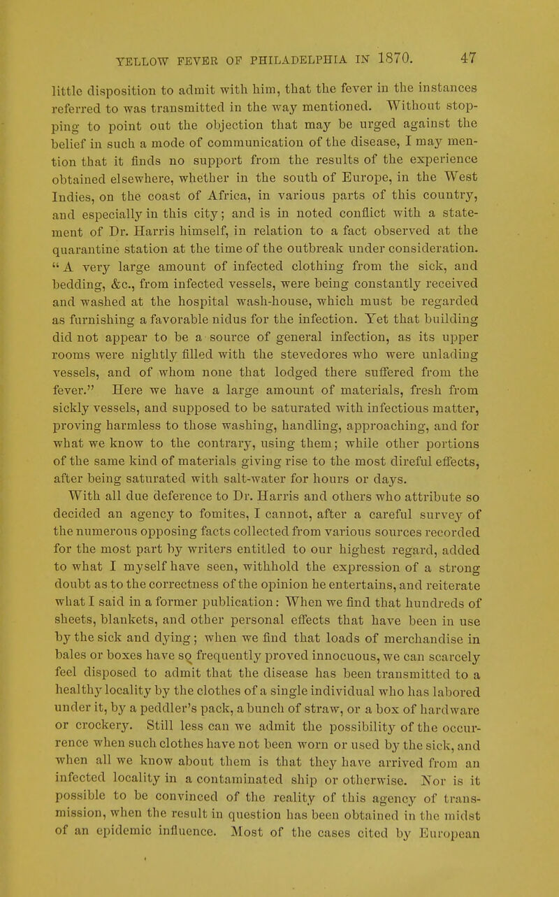 little disposition to admit witli him, that the fever in the instances referred to was transmitted in the way mentioned. Without stop- ping to point out the objection that may be urged against the belief in such a mode of communication of the disease, I may men- tion that it finds no support from the results of the experience obtained elsewhere, whether in the south of Europe, in the West Indies, on the coast of Africa, in various parts of this country, and especially in this city; and is in noted conflict with a state- ment of Dr. Harris himself, in relation to a fact observed at the quarantine station at the time of the outbreak under consideration.  A very large amount of infected clothing from the sick, and bedding, &c., from infected vessels, were being constantly received and washed at the hospital wash-house, which must be regarded as furnishing a favorable nidus for the infection. Yet that building did not appear to be a source of general infection, as its upper rooms were nightly filled with the stevedores who were unlading vessels, and of whom none that lodged there suffered from the fever. Here we have a large amount of materials, fresh from sickly vessels, and supposed to be saturated with infectious matter, proving harmless to those washing, handling, approaching, and for what we know to the contrary, using them; while other portions of the same kind of materials giving rise to the most direful effects, after being saturated with salt-water for hours or days. With all due deference to Dr. Harris and others who attribute so decided an agency to fomites, I cannot, after a careful survey of the numerous opposing facts collected from various sources recorded for the most part by writers entitled to our highest regard, added to what I myself have seen, withhold the expression of a strong doubt as to the correctness of the opinion he entertains, and reiterate what I said in a former publication: When we find that hundreds of sheets, blankets, and other personal effects that have been in use by the sick and dying; when we find that loads of merchandise in bales or boxes have so frequently proved innocuous, we can scarcely feel disposed to admit that the disease has been transmitted to a healthy locality by the clothes of a single individual who has labored under it, by a peddler's pack, a bunch of straw, or a box of hardware or crockery. Still less can we admit the possibility of the occur- rence when such clothes have not been worn or used by the sick, and when all we know about them is that they have arrived from an infected locality in a contaminated ship or otherwise. Nor is it possible to be convinced of the reality of this agency of trans- mission, when the result in question has been obtained in the midst of an epidemic influence. Most of the cases cited by European
