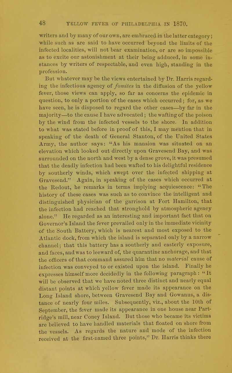 writers and by many of our own, are embraced in tlie latter category; while such as are said to have occurred beyond the limits of tiie infected localities, will not bear examination, or are so impossible as to excite our astonishment at their being adduced, in some in- stances by writers of respectable, and even high, standing in the profession. But whatever may be the views entei'tained by Dr. Harris regard- ing the infectious agency of fomites in the diffusion of the yellow fever, those views can apply, so far as concerns the eiDidemic in question, to only a portion of the cases which occurred; for, as we have seen, he is disposed to regard the other cases—by far in the majority—to the cause I have advocated; the wafting of the poison by the wind from the infected vessels to the shore. In addition to what was stated before in proof of this, I may mention that in speaking of the death of General Stanton, of the United States Army, the author says: As his mansion was situated on an elevation which looked out directly upon Gravesend Bay, and was surrounded on the north and west by a dense grove, it was presumed that the deadly infection had been wafted to his delightful residence by southerly winds, which swept over the infected shipping at Gravesend. Again, in speaking of the cases which occurred at the Redout, he remarks in terms implying acquiescence: The history of these cases was such as to convince the intelligent and distinguished physician of the garrison at Fort Hamilton, that the infection had reached that stronghold by atmospheric agency alone. He regarded as an interesting and important fact that on Governor's Island the fever prevailed only in the immediate vicinity of the South Battery, which is nearest and most exposed to the Atlantic dock, from which the island is separated only by a narrow channel; that this battery has a southerly and easterly exposure, and faces, and was to leeward of, the quarantine anchorage, and that the officers of that command assured him that no material cause of infection was conveyed to or existed upon the island. Finally he expresses himself more decidedly in the following paragraph :  It will be observed that we have noted three distinct and nearly equal distant points at which yellow fever made its appearance on the Long Island shore, between Gravesend Bay and Gowanus, a dis- tance of nearly four miles. Subsequently, viz., about the 10th of September, the fever made its appearance in one house near Part- ridge's mill, near Coney Island. But those who became its victims are believed to have handled materials that floated on shore from the vessels. As regards the nature and mode of the infection received at the first-named three points, Dr. Harris thinks there
