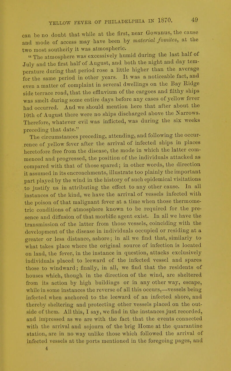 can be no doubt that while at the first, near Gowanus, the cause and mode of access may have been by material fomites, at the two most southerly it was atmospheric. « The atmosphere was excessively humid during the last half of July and the first half of August, and both the night and day tem- perature during that period rose a little higher than the average for the same period in other years. It was a noticeable fact, and even a matter of complaint in several dwellings on the Bay Ridge side terrace road, that the effluvium of the cargoes and filthy ships was smelt during some entire days before any cases of yellow fever had occurred. And we should mention here that after about the 10th of August there were no ships discharged above the Narrows. Therefore, whatever evil was inflicted, was during the six weeks preceding that date. The circumstances preceding, attending, and following the occur- rence of yellow fever after the arrival of infected ships in places heretofore free from the disease, the mode in which the latter com- menced and progressed, the position of the individuals attacked as compared with that of those spared; in other words, the direction it assumed in its encroachments, illustrate too plainly the important part played by the wind in the history of such epidemical visitations to justify us in attributing the effect to any other cause. In all instances of the kind, we have the arrival of vessels infected with the poison of that malignant fever at a time when those thermome- tric conditions of atmosphere known to be required for the pre- sence and diffusion of that morbific agent exist. In all we have the transmission of the latter from those vessels, coinciding with the development of the disease in individuals occupied or residing at a greater or less distance, ashore; in all we find that, similarly to what takes place where the original source of infection is located on land, the fever, in the instance in question, attacks exclusively individuals placed to leeward of the infected vessel and spares those to windward; finally, in all, we find that the residents of houses which, though in the direction of the wind, are sheltered from its action by high buildings or in any other way, escape, while in some instances the reverse of all this occurs,—vessels being infected when anchored to the leeward of an infected shore, and thereby sheltering and protecting other vessels placed on the out- side of them. All this, I say, we find in the instances just recorded, and impressed as we are with the fact that the events connected with the arrival and sojourn of the brig Home at the quarantine station, are in no way unlike those which followed the arrival of infected vessels at the ports mentioned in the foregoing pages, and 4