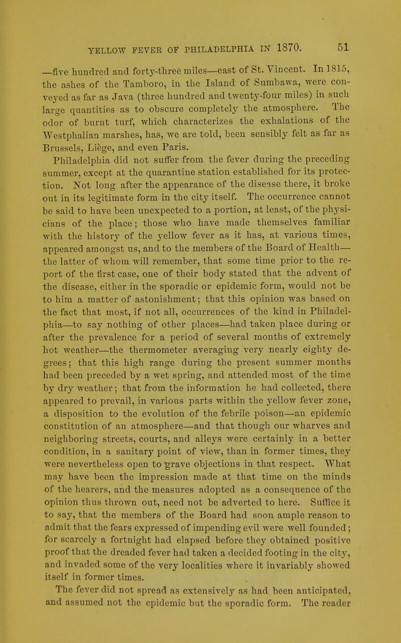 —five hiindrecl and forty-three miles—east of St. Vincent. In 1815, the ashes of the Tamboro, in the Island of Sumbawa, were con- ve3'ed as far as Java (three hundred and twenty-four miles) in such large quantities as to obscure completely the atmosphere. The odor of burnt turf, which characterizes the exhalations of the Westphalian marshes, has, we are told, been sensibly felt as far as Brussels, Liege, and even Paris. Philadelphia did not suffer from the fever during the preceding summer, except at the quarantine station established for its protec- tion. Not long after the appearance of the disease there, it broke out in its legitimate form in the city itself. The occurrence cannot be said to have been unexpected to a portion, at least, of the physi- cians of the place; those who have made themselves familiar with the history of the yellow fever as it has, at various times, appeared amongst us, and to the members of the Board of Health— the latter of whom will remember, that some time prior to the re- port of the first case, one of their body stated that the advent of the disease, either in the sporadic or epidemic form, would not be to him a matter of astonishment; that this opinion was based on the fact that most, if not all, occurrences of the kind in Philadel- phia—to say nothing of other places—had taken place during or after the prevalence for a period of several months of extremely hot weather—the thermometer averaging very nearly eighty de- grees; that this high range during the present summer months had been preceded by a wet spring, and attended most of the time by dry weather; that from the information he had collected, there appeared to prevail, in various parts within the yellow fever zone, a disposition to the evolution of the febrile poison—an epidemic constitution of an atmosphere—and that though our wharves and neighboring streets, courts, and alleys were certainly in a better condition, in a sanitary point of view, than in former times, they wei'e nevertheless open to grave objections in that respect. What may have been the impression made at that time on the minds of the hearers, and the measures adopted as a consequence of the opinion thus thrown out, need not be adverted to here. Suffice it to say, that the members of the Board had soon ample reason to admit that the fears expressed of impending evil were well founded; for scarcely a fortnight had elapsed before they obtained positive proof that the dreaded fever had taken a decided footing in the city, and invaded some of the very localities where it invariably showed itself in former times. The fever did not spread as extensively as had been anticipated, and assumed not the epidemic but the sporadic form. The reader