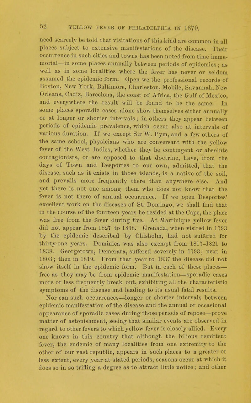 need scarcely be told that visitations of this kind are common in all places subject to extensive manifestations of the disease. Their occurrence in such cities and towns has been noted from time imme- morial—in some places annually between periods of epidemics; as well as in some localities where the fever has never or seldom assumed the epidemic form. Open we the professional records of Boston, New York, Baltimore, Charleston, Mobile, Savannah, New Orleans, Cadiz, Barcelona, the coast of Africa, the Gulf of Mexico, and everywhere the result will be found to be the same. In some places sporadic cases alone show themselves either annually or at longer or shorter intervals; in others they appear between periods of epidemic prevalence, which occur also at intervals of various duration. If we except Sir W. Pym, and a few others of the same school, physicians who are conversant with the yellow fever of the West Indies, whether they be contingent or absolute contagionists, or are opposed to that doctrine, have, from the days of Town and Desportes to our own, admitted, that the disease, such as it exists in those islands, is a native of the soil, and prevails more frequently there than anywhere else. And yet there is not one among them who does not know that the fever is not there of annual occurrence. If we open Desportes' excellent work on the diseases of St. Domingo, we shall find that in the course of the fourteen years he resided at the Cape, the place was free from the fever during five. At Martinique yellow fever did not appear from 182Y to 1838. Grrenada, when visited in 1793 by the epidemic described by Chisholm, had not suffered for thirty-one j^ears. Dominica was also exempt from 1817-1821 to 1838. Georgetown, Demerara, suffered severely in 1*193; next in 1803; then in 1819. From that year to 1831 the disease did not show itself in the epidemic form. But in each of these places— free as they may be from epidemic manifestation—s]poradic cases moi'e or less frequently break out, exhibiting all the characteristic symptoms of the disease and leading to its usual fatal results. Nor can such occurrences—longer or shorter intervals between epidemic manifestation of the disease and the annual or occasional appearance of sporadic cases during those periods of repose—prove matter of astonishment, seeing that similar events are observed in regard to other fevers to which yellow fever is closely allied. Every one knows in this country that although the bilious remittent fever, the endemic of many localities from one extremity to the other of our vast republic, appears in such places to a greater or less extent, every year at stated periods, seasons occur at which it does so in so trifling a degree as to attract little notice; and other