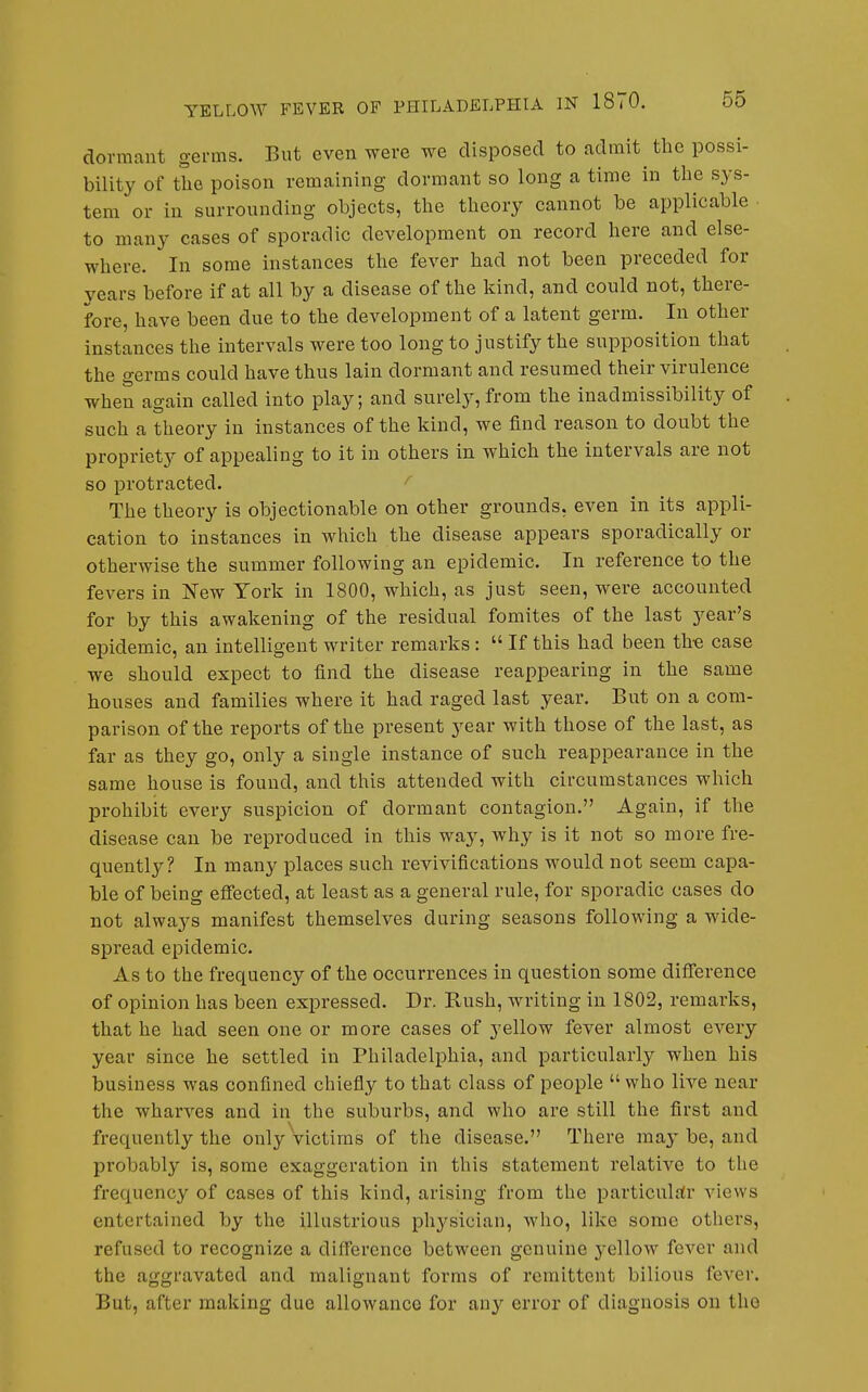 dormant germs. But even were we disposed to admit the possi- bility of the poison remaining dormant so long a time in the sys- tem or in surrounding objects, the theory cannot he applicable to many cases of sporadic development on record here and else- where. In some instances the fever had not been preceded for years before if at all by a disease of the kind, and could not, there- fore, have been due to the development of a latent germ. In other instances the intervals were too long to justify the supposition that the germs could have thus lain dormant and resumed their virulence when again called into play; and surely, from the inadmissibility of such a theory in instances of the kind, we find reason to doubt the propriety of appealing to it in others in which the intervals are not so protracted. The theory is objectionable on other grounds, even in its appli- cation to instances in which the disease appears sporadically or otherwise the summer following an epidemic. In reference to the fevers in New York in 1800, which, as just seen, were accounted for by this awakening of the residual fomites of the last year's epidemic, an intelligent writer remarks : If this had been th-e case we should expect to find the disease reappearing in the same houses and families where it had raged last year. But on a com- parison of the reports of the present year with those of the last, as far as they go, only a single instance of such reappearance in the same house is found, and this attended with circumstances which prohibit every suspicion of dormant contagion. Again, if the disease can be reproduced in this way, why is it not so more fre- quently? In many places such revivifications would not seem capa- ble of being effected, at least as a general rule, for sporadic cases do not always manifest themselves daring seasons following a wide- spread epidemic. As to the frequency of the occurrences in question some difference of opinion has been expressed. Dr. Rush, writing in 1802, remarks, that he had seen one or more cases of j^ellow fever almost every year since he settled in Philadelphia, and particularly when his business was confined chiefiy to that class of people who live near the wharves and in the suburbs, and who are still the first and frequently the only victims of the disease. There ma}' be, and probably is, some exaggeration in this statement relative to the frequency of cases of this kind, arising from the particular views entertained by the illustrious physician, who, like some others, refused to recognize a difference between genuine j-ellow fever and the aggravated and malignant forms of remittent bilious fever. But, after making due allowance for any error of diagnosis on tho