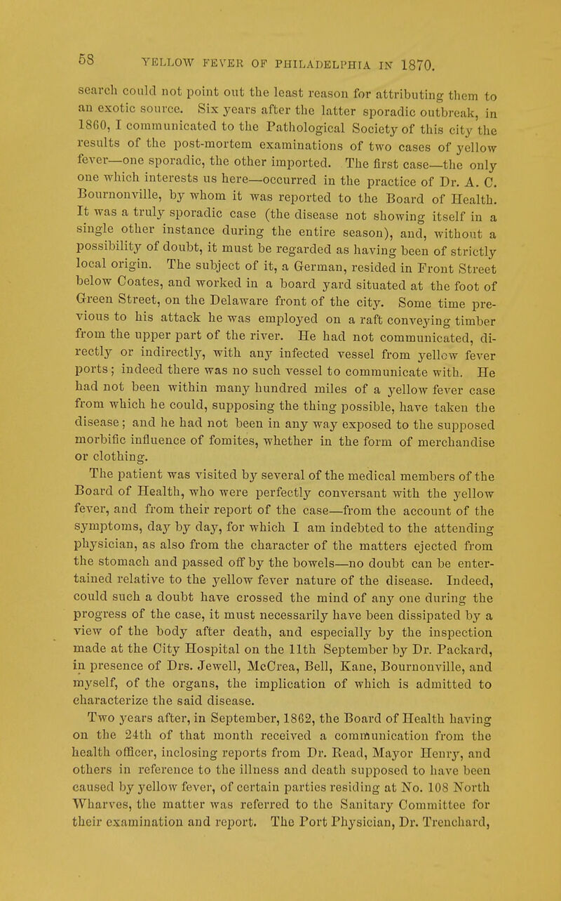 search could not point out the least reason for attributing them to an exotic source. Six years after the latter sporadic outbreak, in 1860, I communicated to the Pathological Society of this city the results of the post-mortem examinations of two cases of yellow fever—one sporadic, the other imported. The first case—the only one which interests us here—occurred in the practice of Dr. A. C. Bournonville, by whom it was reported to the Board of Health. It was a truly sporadic case (the disease not showing itself in a single other instance during the entire season), and, without a possibility of doubt, it must be regarded as having been of strictly local origin. The subject of it, a German, resided in Front Street below Coates, and worked in a board yard situated at the foot of Green Street, on the Delaware front of the city. Some time pre- vious to his attack he was employed on a raft conveying timber from the upper part of the river. He had not communicated, di- rectly or indirectlj^, with any infected vessel from yellow fever ports; indeed there was no such vessel to communicate with. He had not been within many hundred miles of a yellow fever case from which he could, supposing the thing possible, have taken the disease; and he had not been in any way exposed to the supposed morbific influence of fomites, whether in the form of merchandise or clothing. The patient was visited by several of the medical members of the Board of Health, who were perfectly conversant with the yellow fever, and from their report of the case—from the account of the symptoms, day by day, for which I am indehtcd to the attending physician, as also from the character of the matters ejected from the stomach and passed ofi by the bowels—no doubt can be enter- tained relative to the yellow fever nature of the disease. Indeed, could such a doubt have crossed the mind of any one during the progress of the case, it must necessarily have been dissipated by a view of the body after death, and especially by the inspection made at the City Hospital on the 11th September by Dr. Packard, in presence of Drs. Jewell, McCrea, Bell, Kane, Bournonville, and myself, of the organs, the implication of which is admitted to characterize the said disease. Two years after, in September, 1862, the Board of Health having on the 24th of that month received a communication from the health officer, inclosing reports from Dr. Read, Mayor Ilenrj'-, and others in reference to the illness and death supposed to have been caused by yellow fever, of certain parties residing at No. 108 North Wharves, the matter was referred to the Sanitary Committee for their examination and report. The Port Physician, Dr. Treuchard,