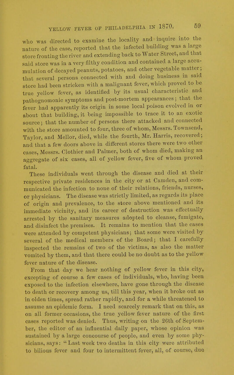 who was directed to examine the locality and inquire into the nature of the case, reported that the infected building was a large store fronting the river and extending back to Water Street, and that said store was in a very filthy condition and contained a large accu- mulation of decayed peanuts, potatoes, and other vegetable matter; that several persons connected with and doing business in said store had been stricken with a malignant fever, which proved to be true yellow fever, as identified by its usual characteristic and pathognomonic symptoms and post-mortem appearances ; that the fever had apparently its origin in some local poison evolved in or about that building, it being impossible to trace it to an exotic source; that the number of persons there attacked and connected with the store amounted to four, three of whom, Messrs. Townsend, Taylor, and Mellor, died, while the fourth, Mr. Harris, recovered; and that a few doors above in different stores there were two other cases, Messrs. Clothier and Palmer, both of whom died, making an aggregate of six cases, all of yellow fever, five of whom proved fatal. These individuals went through the disease and died at their respective private residences in the city or at Camden, and com- municated the infection to none of their relations, friends, nurses, or physicians. The disease was strictly limited, as regards its place of origin and prevalence, to the store above mentioned and its immediate vicinity, and its career of destruction was effectually arrested by the sanitary measures adopted to cleanse, fumigate, and disinfect the premises. It remains to mention that the cases were attended by competent physicians; that some were visited by several of the medical members of the Board; that I carefully inspected the remains of two of the victims, as also the matter vomited by them, and that there could be no doubt as to the yellow fever nature of the disease. From that day we hear nothing of yellow fever in this city, excepting of course a few cases of individuals, who, having been exposed to the infection elsewhere, have gone through the disease to death or recovery among us, till this year, when it broke out as in olden times, spread rather rapidly, and for a while threatened to assu^me an epidemic form. I need scarcely remark that on this, as on all former occasions, the true yellow fever nature of the first cases reported was denied. Thus, writing on the 26th of Septem- ber, the editor of an influential daily paper, whose opinion was sustained by a large concourse of people, and even by some phy- sicians, says:  Last week two deaths in this city were attributed to bilious fever and four to intermittent fever, all, of course, duo