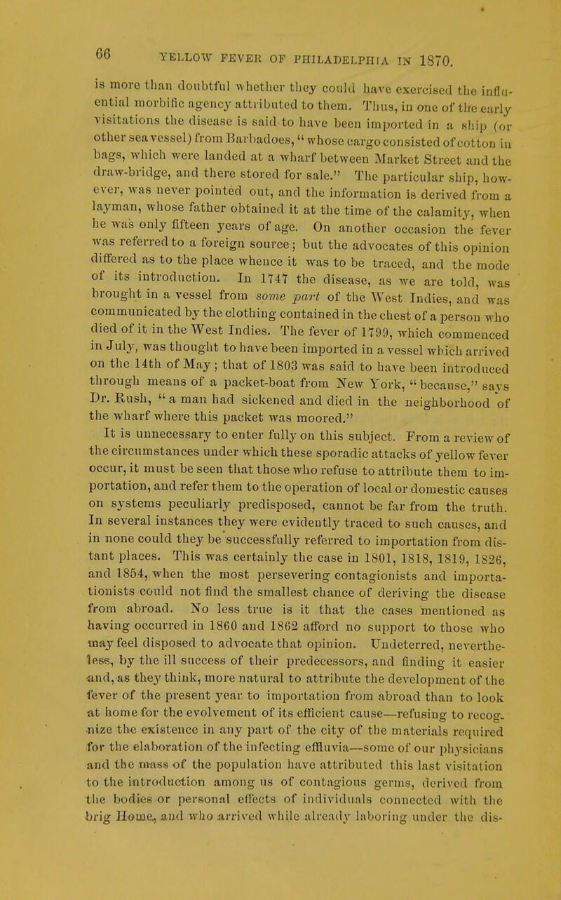 is more thnn doubtful whether they could have exercised the influ- ential morbific agency attributed to them. Thus, in one of the early visitations the disease is said to have been imported in a sliip (or other sea vessel) from Barbadoes, whose cargo consisted of cotton in bags, which were landed at a wharf between Market Street and the draw-bridge, and there stored for sale. The particular ship, how- ever, was never pointed out, and the information is derived from a layman, whose father obtained it at the time of the calamity, when he was only fifteen years of age. On another occasion the fever was referred to a foreign source; but the advocates of this opinion differed as to the place whence it was to be traced, and the mode of its introduction. In 1U7 the disease, as we are told, was brought in a vessel from some part of the West Indies, and was communicated by the clothing contained in the chest of a person who died of it in the West Indies. The fever of 1799, which commenced in July, was thought to have been imported in a vessel which arrived on the 14th of May; that of 1803 was said to have been introduced through means of a packet-boat from New York, because, savs Dr. Rush, a man had sickened and died in the neighborhood of the wharf where this packet was moored. It is unnecessary to enter fully on this subject. From a review of the circumstances under which these sporadic attacks of yellow fever occur, it must be seen that those who refuse to attribute them to im- portation, and refer them to the operation of local or domestic causes on systems peculiarly predisposed, cannot be far from the truth. In several instances they were evidently traced to such causes, and in none could they be successfully referred to importation from dis- tant places. This was certainly the case in 1801, 1818, 1819, 1826, and 1854,iWhen the most persevering contagionists and importa- tionists could not find the smallest chance of deriving the disease from abroad. No less true is it that the cases mentioned as having occurred in 1860 and 1862 afford no support to those who may feel disposed to advocate that opinion. Undeterred, neverthe- less, by the ill success of their predecessors, and finding it easier ■and, as they think, more natural to attribute the development of the fever of the present year to importation from abroad than to look at home for the evolvement of its efficient cause—refusing to recoo-. nize the existence in any part of the city of the materials required for the elaboration of the infecting eflluvia—some of our phj-sicians and the mass of the population have attributed this last visitation to the introduction among us of contagious germs, derived from the bodi'CS or personal effects of individuals connected with the bvig Homo, and who arrived M-hile already laboring under the dis-