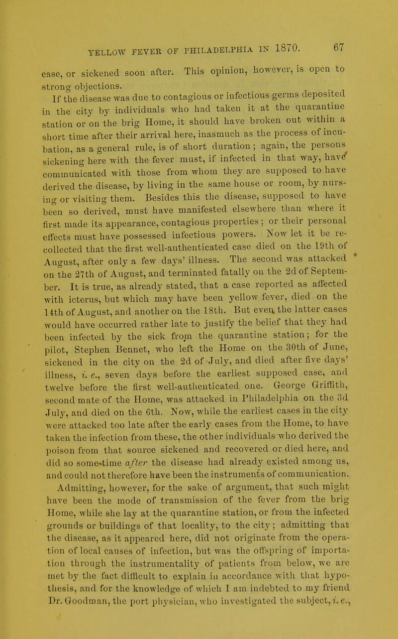 ease, or sickened soon after. This opinion, however, is open to strong objections. If tlie disease was due to contagious or infectious germs deposited in tlie city by individuals wlao liad talcen it at tlie quarantine station or on the brig Home, it should have broken out within a short time after their arrival here, inasmuch as the process of incu- bation, as a general rule, is of short duration; again, the persons sickening here with the fever must, if infected in that way, have communicated with those from whom they are supposed to have derived the disease, by living in the same house or room, by nurs- ing or visiting them. Besides this the disease, supposed to have been so derived, must have manifested elsewhere than where it first made its appearance, contagious properties ; or their personal effects must have possessed infectious powers. Now let it be re- collected that the first well-authenticated case died on the 19th of August, after only a few days' illness. The second was attacked on the 27th of August, and terminated fatally on the 2d of Septem- ber. It is true, as already stated, that a case reported as affected with icterus, but which may have been yellow fever, died on the 14th of August, and another on the 18th. But even, the latter eases would have occurred rather late to justify the belief that they had been infected by the sick from the quarantine station; for the pilot, Stephen Bennet, who left the Home on the 30th of June, sickened in the city on the 2d of July, and died after five days' illness, i. e., seven days before the earliest supposed case, and twelve before the first well-autlienticated one. George Griffith, second mate of the Home, was attacked in Philadelphia on the 3d July, and died on the 6th. Now, while the earliest cases in the city were attacked too late after the early cases from the Home, to have taken the infection from these, the other individuals who derived the poison from that source sickened and recovered or died here, and did so some-time after the disease had already existed among us, and could not therefore have been the instruments of communication. Admitting, however, for the sake of argument,, that such might have been the mode of transmission of the fever from the brig Home, while she lay at the quarantine station, or from the infected grounds or buildings of that locality, to the city ; admitting that the disease, as it appeared here, did not originate from the opera- tion of local causes of infection, but was the offspring of importa- tion through the instrumentality of patients from below, we are met by the fact dillicult to explain iu accordance with that hypo- thesis, and for the knowledge of which I am indebted to my friend Dr. Goodman, the port physician, who investigated the subject,r,e.j