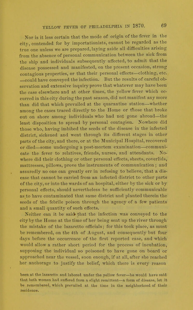 Nor is it less certain that the mode of origin of the fever in the city, contended for by importationists, cannot be regarded as the true one unless we are prepared, laying aside all difficulties arising from the absence of personal communication between the sick from the ship and individuals subsequently affected, to admit that the disease possessed and manifested, on the present occasion, strong contagious properties, or that their personal eflfects—clothing, etc. could have conveyed the infection. But the results of careful ob- servation and extensive inquiry prove that whatever may have been the case elsewhere and at other times, the yellow fever which oc- curred in this city during the past season, did not manifest any more than did that which prevailed at the quarantine station—whether among the cases traced directly to the Home or those that broke out on shore among individuals who had not gone abroad—the least disposition to spread by personal contagion. Nowhere did those who, having imbibed the seeds of the disease in the infected district, sickened and went through its different stages in other pai'ts of the city, and there, or at the Municipal Hospital, recovered or died—some undergoing a post-mortem examination—communi- cate the fever to relatives, friends, nurses, and attendants. No- where did their clothing or other personal effects, sheets, coverlids, mattresses, pillows, prove the instruments of communication; and assuredly no one can greatly err in refusing to believe, that a dis- ease that cannot be carried from an infected district to other parts of the city, or into the wards of an hospital, either by the sick or by personal eflfects, should nevertheless be sufficiently communicable as to have contaminated that same district and planted therein the seeds of the febrile poison through the agency of a few patients and a small quantity of such eflfects. Neither can it be said* that the infection was conveyed to the city by the Home at the time of her being sent up the river through the mistake of the lazaretto officials; for this took place, as must be remembered, on the 4th of August, and consequently but four days before the occurrence of the first reported case, and which would allow a rather short period for the process of incubation, supposing the individual so poisoned to have gone on board or approached near the vessel, soon enough, if at all, after she reached her anchorage to justify the belief, which there is every reason been at the lazaretto and labored under the yellow fever—he would have said that both women had suffered from a wlight remittent—a form of disease, let it be remembered, which prevailed at the time in the neighborhood of their residence.