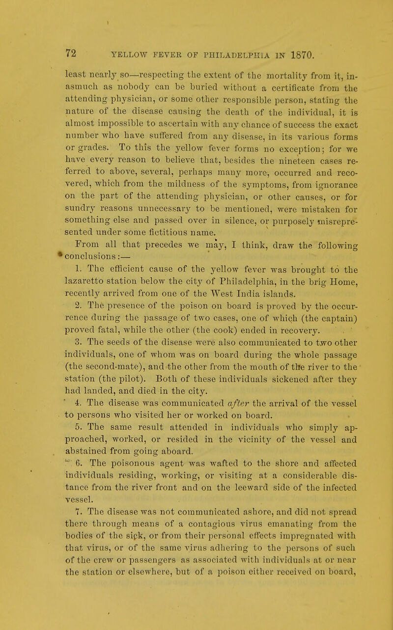 t 72 YELLOW FEVER OF PHILADELPHIA IN 1870. least nearly so—respecting the extent of the mortalitj-- from it, in- asmuch as nobody can be buried without a certificate from the attending physician, or some other responsible person, stating tlie nature of the disease causing the death of the individual, it is almost impossible to ascertain with any chance of success the exact number who have suffered from any disease, in its various forms or grades. To this the yellow fever forms no exception; for we have every reason to believe that, besides the nineteen cases re- ferred to above, several, perhaps many more, occurred and reco- vered, which from the mildness of the symptoms, from ignorance on the part of the attending physician, or other causes, or for sundry reasons unnecessary to be mentioned, were mistaken for something else and passed over in silence, or purposely misrepre- sented under some fictitious name. From all that precedes we may, I think, draw the following ^conclusions:— 1. The efficient cause of the yellow fever was brought to the lazaretto station below the city of Philadelphia, in the brig Home, recently arrived from one of the West India islands. 2. The presence of the poison on board is proved by the occur- rence during the passage of two cases, one of which (the captain) proved fatal, while tlie other (the cook) ended in recovery. 3. The seeds of the disease were also communicated to t.wo other individuals, one of whom was on board during the whole passage (the second-mate), and the other from the mouth of the river to the station (the pilot). Both of these individuals sickened after they had landed, and died in the city. 4. The disease was communicated after the arrival of the vessel • to persons who visited her or worked on board. 5. The same result attended in individuals who simjoly ap- proached, worked, or resided in the vicinity of the vessel and abstained from going aboard. 6. The poisonous agent was wafted to the shore and affected individuals residing, working, or Ausiting at a considerable dis- tance from the river front and on the leeward side of the infected vessel. Y. The disease was not communicated ashore, and did not spread there through means of a contagious virus emanating from the bodies of the sipk, or from their personal effects impregnated with that virus, or of the same virus adhering to the persons of such of the crew or passengers as associated with individuals at or near the station or elsewhere, but of a poison either received on board.