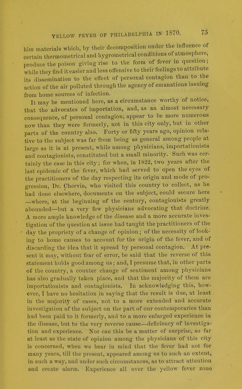 him materials which, by their decomposition under the influence of certain thermometrical and hygrometrical conditions of atmosphere, produce tlie poison giving rise to the form of fever in question; while they find it easier and less offensive to their feelings to attribute its dissemination to the effect of personal contagion than to the action of the air polluted through the agency of emanations issuing from home sources of infection. It may be mentioned here, as a circumstance worthy of notice, that the advocates of importation, and, as an almost necessary consequence, of personal contagion, appear to be more numerous now than they were formerly, not in this city only, but in other parts of the country also. Forty or fifty years ago, opinion rela- tive to the subject was far from being as general among people at large as it is at present, while among physicians, importationists and contagionists, constituted but a small minority. Such was cer- tainly the case in this city; for when, in 1822, two years after the last epidemic of the fever, which had served to open the eyes of. the practitioners of the day respecting its origin and mode of pro- o-ression. Dr. Chervin, who visited this country to collect, as he had done elsewhere, documents on the subject, could secure here —where, at the beginning of the century, contagionists greatly abounded—but a very few physicians advocating that doctrine. A more ample knowledge of the disease and a more accurate inves- tigation of the question at issue had taught the practitioners of the day the propriety of a change of opinion; of the necessity of look- ing to home causes to account for the origin of the fever, and of discarding the idea that it spread by personal contagion. At pre- sent it may, without fear of error, be said that the reverse of this statement holds good among us; and, I presume that, in other parts of the country, a counter change of sentiment among physicians has also gradually taken place, and that the majority of them are importationists and contagionists. In acknowledging this, how- ever, I have no hesitation in saying that the result is due, at least in the majority of cases, not to a more extended and accurate investigation of the subject on the part of our contemporaries than had been paid to it formerly, and to a more enlarged experience in the disease, but to the very reverse cause—deficiency of investiga- tion and experience. Nor can this be a matter of surprise, so far at least as the state of opinion among the physicians of this city is concerned, when we bear in mind that the fever had not for many j^ears, till tlie present, appeared among us to such an extent, in such a way, and under such circumstances, as to attract attention and create alarm. Experience all over the yellow fever zouo