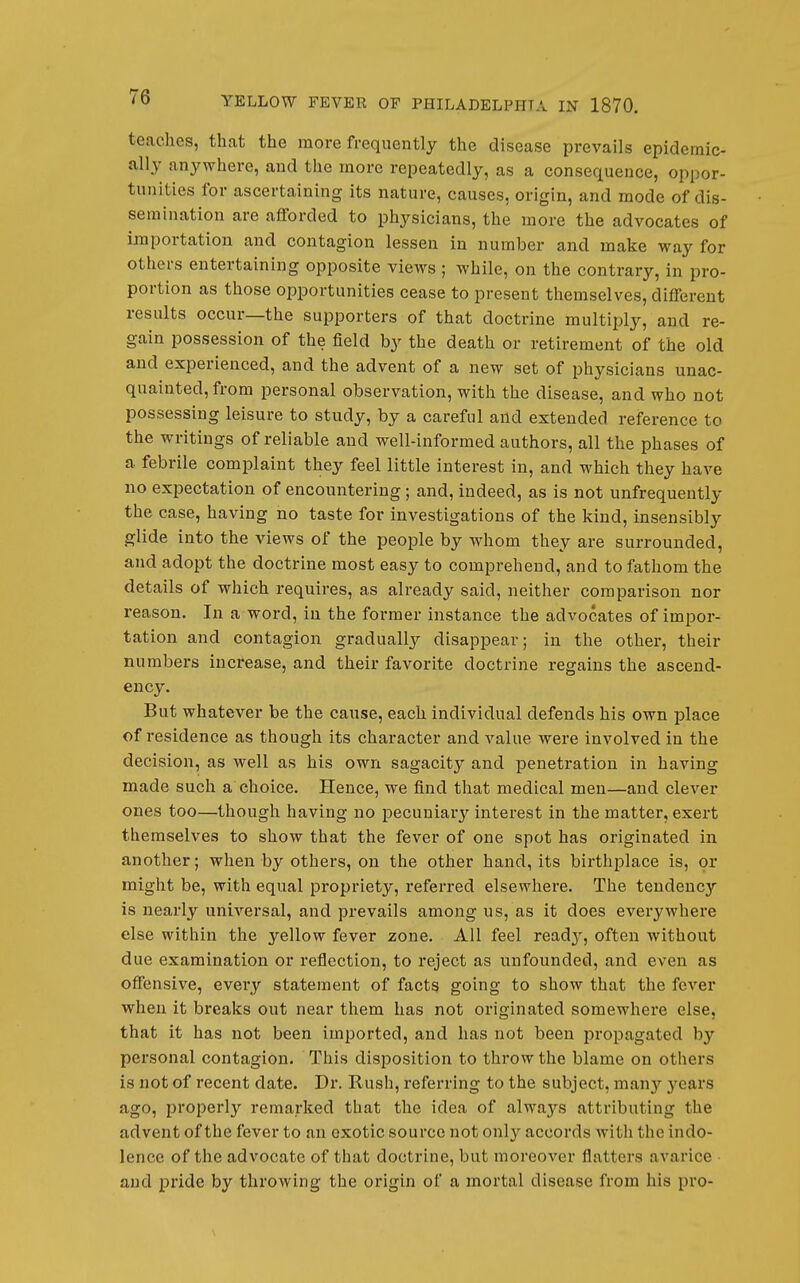 teaches, that the more frequently the disease prevails epidemic- ally anywhere, and the more repeatedly, as a consequence, oppor- tunities for ascertaining its nature, causes, origin, and mode of dis- semination are aflForded to physicians, the more the advocates of importation and contagion lessen in number and make way for others entertaining opposite views ; while, on the contrary, in pro- portion as those opportunities cease to present themselves, different results occur—the supporters of that doctrine multiply, and re- gain possession of the field by the death or retirement of the old and experienced, and the advent of a new set of physicians unac- quainted, from personal observation, with the disease, and who not possessing leisure to study, by a careful and extended reference to the writings of reliable and well-informed authors, all the phases of a febrile complaint they feel little interest in, and which they have no expectation of encountering; and, indeed, as is not unfrequently the case, having no taste for investigations of the kind, insensibly glide into the views of the people by whom they are surrounded, and adopt the doctrine most easy to comprehend, and to fathom the details of which requires, as already said, neither comparison nor reason. In a word, in the former instance the advocates of impor- tation and contagion gradually disappear; in the other, their numbers increase, and their favorite doctrine regains the ascend- ency. But whatever be the cause, each individual defends his own place of residence as though its character and value were involved in the decision, as well as his own sagacity and penetration in having made such a choice. Hence, we find that medical men—and clever ones too—though having no pecuniary interest in the matter, exert themselves to show that the fever of one spot has originated in another; when by others, on the other hand, its birthplace is, or might be, with equal propriety, referred elsewhere. The tendency is nearly universal, and prevails among us, as it does everywhere else within the yellow fever zone. All feel readj-, often without due examination or reflection, to reject as unfounded, and even as offensive, every statement of facts going to show that the fever when it breaks out near them has not originated somewhere else, that it has not been imported, and has not been propagated by personal contagion. This disposition to throw the blame on others is not of recent date. Di'. Rush, referring to the subject, many 3'cars ago, properly remarked that the idea of always attributing the advent of the fever to an exotic source not onlj'- accords Avitli the indo- lence of the advocate of that doctrine, but moreover flatters avarice and pride by throwing the origin of a mortal disease from his pro-