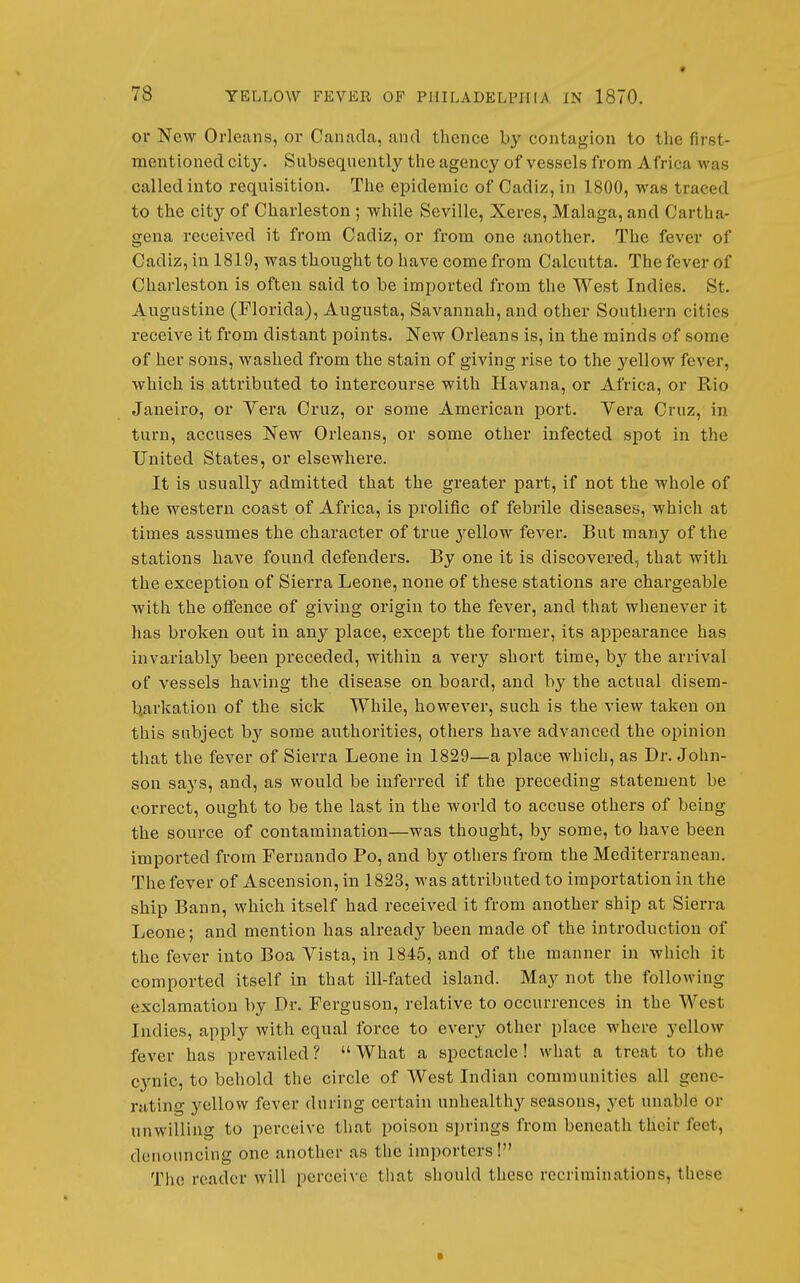 * 78 YELLOW FEVER OF PHILADELPHIA IN 1870. or New Orleans, or Canada, and thence by contagion to the first- mentioned city. Subsequently the agency of vessels from Africa was called into requisition. The epidemic of Cadiz, in 1800, was traced to the city of Charleston ; while Seville, Xeres, Malaga, and Gartha- gena received it from Cadiz, or from one another. The fever of Cadiz, in 1819, was thought to have come from Calcutta. The fever of Charleston is often said to be imported from the West Indies. St. Augustine (Florida), Augusta, Savannah, and other Southern cities receive it from distant points. New Orleans is, in the minds of some of her sous, washed from the stain of giving rise to the yellow fever, which is attributed to intercourse with Havana, or Africa, or Rio Janeiro, or Yera Cruz, or some American port. Vera Cruz, in turn, accuses New Orleans, or some other infected spot in the United States, or elsewhere. It is usually admitted that the greater part, if not the whole of the western coast of Africa, is prolific of febrile diseases, which at times assumes the character of true j'ellow fever. But many of the stations have found defenders. By one it is discovered, that with the exception of Sierra Leone, none of these stations are chargeable with the offence of giving origin to the fever, and that whenever it has broken out in any place, except the former, its appearance has invariably been preceded, within a A^ery short time, by the arrival of vessels having the disease on board, and by the actual disem- barkation of the sick While, however, such is the view taken on this subject by some authorities, others have advanced the opinion that the fever of Sierra Leone in 1829—a place which, as Dr. John- son says, and, as would be inferred if the preceding statement be correct, ought to be the last in the world to accuse others of being the source of contamination—was thought, b}-- some, to have been imported from Fernando Po, and by others from the Mediterranean. The fever of Ascension, in 1823, was attributed to importation in the ship Bann, which itself had received it from another ship at Sierra Leone; and mention has already been made of the introduction of the fever into Boa Vista, in 1845, and of the manner in which it comported itself in that ill-fated island. May not the following exclamation by Dr. Ferguson, relative to occurrences in the West Indies, apply with equal force to every other place where yellow fever has prevailed ?  What a spectacle ! what a treat to the cynic, to behold the circle of West Indian communities all gene- rating yellow fever during certain unhealthy seasons, yet unable or unwilling to perceive that poison springs from beneath their feet, denouncing one another as the importers! The reader will perceive that should these recriminations, these