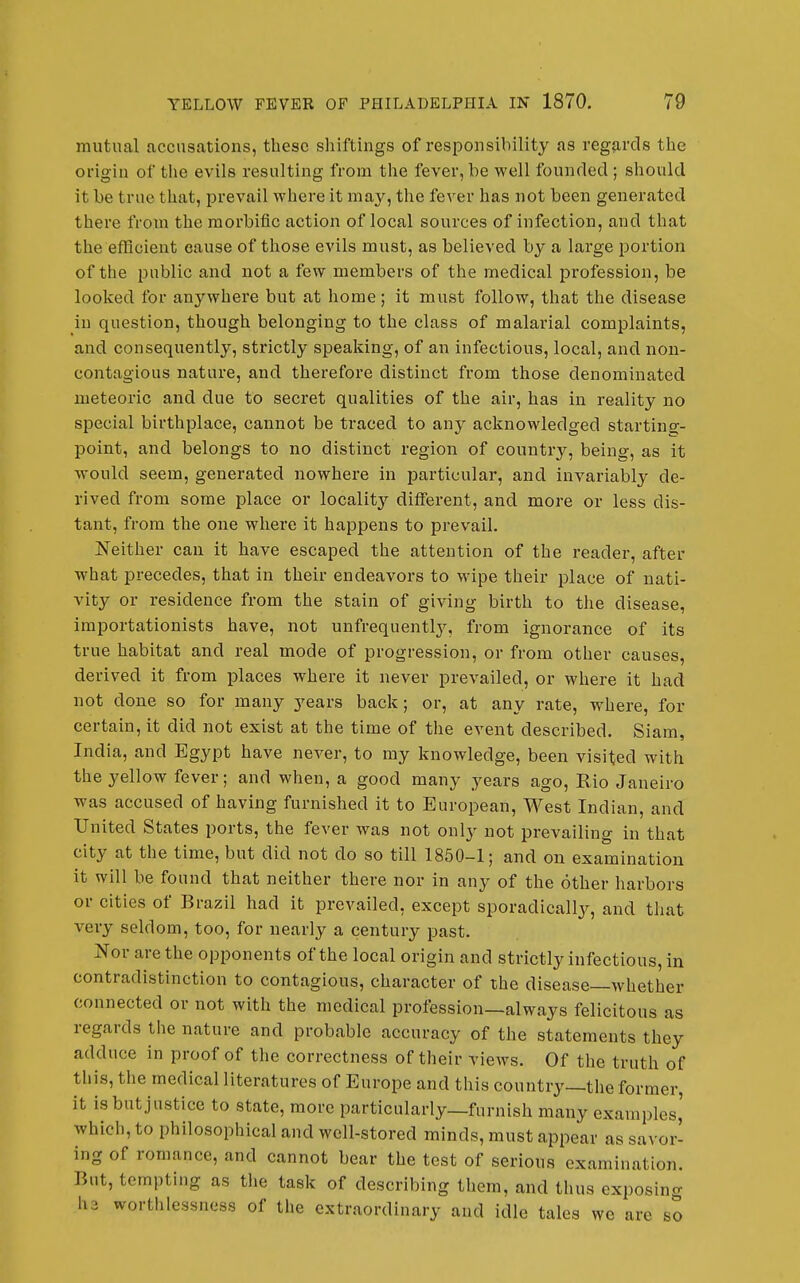 mutual accusations, these shiftings of responsibility as regjirds the origin of the evils resulting from the fever, be well founded ; should it be true that, prevail where it may, the fever has not been generated there from the morbific action of local sources of infection, and that the efficient cause of those evils must, as believed by a large portion of the public and not a few members of the medical profession, be looked for an3Mvhere but at home; it must follow, that the disease in question, though belonging to the class of malarial complaints, and consequently, strictly speaking, of an infectious, local, and non- contagious nature, and therefore distinct from those denominated meteoric and due to secret qualities of the air, has in reality no special birthplace, cannot be traced to any acknowledged starting- point, and belongs to no distinct region of country, being, as it would seem, generated nowhere in particular, and invariably de- rived from some place or localitj'^ different, and more or less dis- tant, from the one where it happens to prevail. Neither can it have escaped the attention of the reader, after what precedes, that in their endeavors to wipe their place of nati- vity or residence from the stain of giving birth to the disease, importationists have, not unfrequentlj'-, from ignorance of its true habitat and real mode of progression, or from other causes, derived it from places where it never prevailed, or where it had not done so for many years back; or, at any rate, where, for certain, it did not exist at the time of the event described. Siam, India, and Egypt have never, to my knowledge, been visited with the yellow fever; and when, a good many years ago, Rio Janeiro was accused of having furnished it to European, West Indian, and United States ports, the fever was not only not prevailing in that city at the time, but did not do so till 1850-1; and on examination it will be found that neither there nor in any of the other harbors or cities of Brazil had it prevailed, except sporadically, and that very seldom, too, for nearly a century past. Nor are the opponents of the local origin and strictly infectious, in contradistinction to contagious, character of the disease—Avhether connected or not with the medical profession—always felicitous as regards the nature and probable accuracy of the statements they adduce in proof of the correctness of their views. Of the truth of this, the medical literatures of Europe and this country—the former, it is but justice to state, more particularly—furnish many examples,' which, to philosophical and well-stored minds, must appear as savor- ing of romance, and cannot bear the test of serious examination. But, tempting as the task of describing them, and thus cxposincr h3 worthlessncss of tlie extraordinary aud idle tales we are so