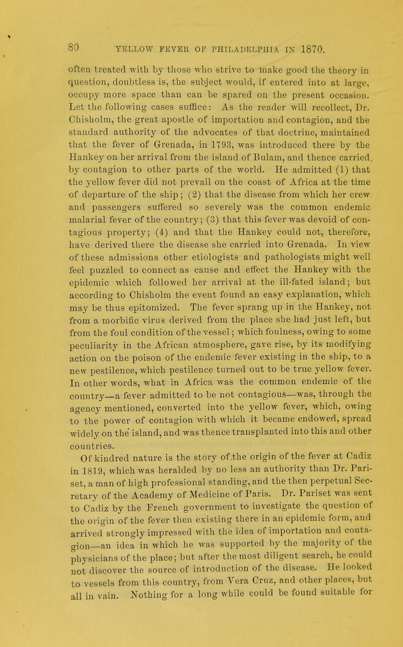 often treated -with by those who strive to make good the theory in question, doubtless is, the subject would, if entered into at large, occupy more space than can be spared on the present occasion. Let the following cases suffice: As the reader will recollect. Dr. Chisholra, the great apostle of importation and contagion, and the standard authority of the advocates of that doctrine, maintained that the fever of Grenada, in 1793, was introduced there by the Hankey on her arrival from the island of Bulam, and thence carried, by contagion to other parts of the world. He admitted (1) that the yellow fever did not prevail on the coast of Africa at the time of departure of the ship; (2) that the disease from which her crew and passengers suffered so severely was the common endemic malarial fever of the country; (3) that this fever was devoid of con- tagious property; (4) and that the Hankey could not, therefore, have derived there the disease she carried into Grenada. In view of these admissions other etiologists and pathologists might well feel puzzled to connect as cause and effect the Hankey with the epidemic which followed her arrival at the ill-fated island; but according to Chisholm the event found an easy explanation, which may be thus epitomized. The fever sprang up in the Hankey, not from a morbific virus derived from the place she had just left, but from the foul condition of the A'-essel; which foulness, owing to some peculiarity in the African atmosphere, gave rise, by its modifying action on the poison of the endemic fever existing in the ship, to a new pestilence, which pestilence turned out to be true yellow fever. In other words, what in Africa was the common endemic of the country a fever admitted to be not contagious—was, through the agency mentioned, converted into the yellow fever, which, owing to the power of contagion with which it became endowed, sjiread widely on the island, and was thence transplanted into this and other countries. Of kindred nature is the story of .the origin of the fever at Cadiz in 1819, which was heralded by no less an authority than Dr. Pari- set, a man of high professional standing, and the then perpetual Sec- retary of the Academy of Medicine of Paris. Dr. Pariset was sent to Cadiz by the French government to investigate the question of the origin of the fever then existing there in an epidemic form, and arrived strongly impressed with the idea of importation and conta- gion—an idea in which he was supported by the majority of the physicians of the place; but after the most diligent search, he could not discover the source of introduction of the disease. He looked to vessels from this country, from Vera Cruz, and other places, but all in vain. Nothing for a long while could be found suitable for