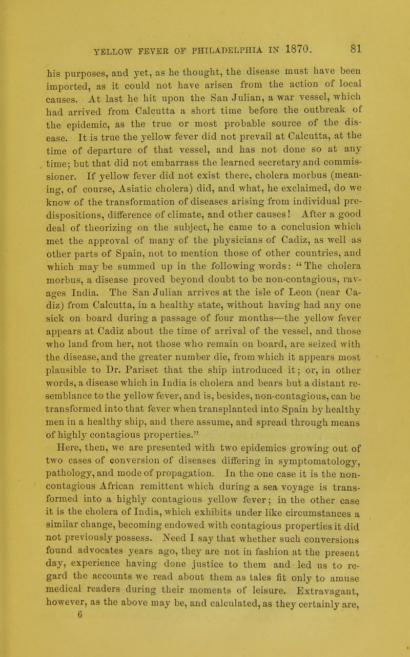 his purposes, and yet, as he thought, the disease must have been imported, as it could not have arisen from the action of local causes. At last he hit upon the San Julian, a war vessel, which had arrived from Calcutta a short time before the outbreak of the epidemic, as the true or most probable source of the dis- ease. It is true the yellow fever did not prevail at Calcutta, at the time of departure of that vessel, and has not done so at any time; but that did not embarrass the learned secretarjrand commis- sioner. If yellow fever did not exist there, cholera morbus (mean- ing, of course, Asiatic cholera) did, and what, he exclaimed, do we know of the transformation of diseases arising from individual pre- dispositions, difference of climate, and other causes! After a good deal of theorizing on the subject, he came to a conclusion which met the approval of many of the physicians of Cadiz, as well as other parts of Spain, not to mention those of other countries, and which may be summed up in the following words:  The cholera morbus, a disease proved beyond doubt to be non-contagious, rav- ages India. The San Julian arrives at the isle of Leon (near Ca- diz) from Calcutta, in a healthy state, without having had any one sick on board during a passage of four months—the yellow fever appears at Cadiz about the time of arrival of the vessel, and those who land from her, not those who remain on board, are seized with the disease, and the greater number die, from which it appears most plausible to Dr. Pariset that the ship introduced it; or, in other words, a disease which in India is cholera and bears but a distant re- semblance to the yellow fever, and is, besides, non-contagious, can be transformed into that fever when transplanted into Spain by healthy men in a healthy ship, and there assume, and spread through means of highly contagious properties. Here, then, we are presented with two epidemics growing out of two cases of conversion of diseases differing in symptomatolog}^, pathology, and mode of propagation. In the one case it is the non- contagious African remittent which during a sea voyage is trans- formed into a highly contagious yellow fever; in the other case it is the cholera of India, which exhibits under like circumstances a similar change, becoming endowed with contagious properties it did not previously possess. Need I say that whether such conversions found advocates years ago, they are not in fashion at the present day, experience having done justice to them and led us to re- gard the accounts we read about them as tales fit only to amuse medical readers during their moments of leisure. Extravagant, however, as the above may be, and calculated, as they certainly are, 6