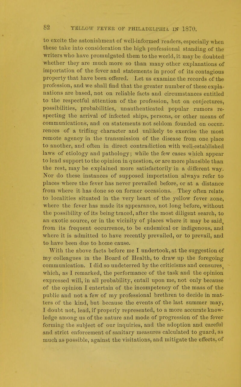 to excite the astonishment of well-informed readers, especially when these take into consideration the high professional standing of the writers who have promulgated them to the world, it may be doubted whether they are much more so than many other explanations of importation of the fever and statements in proof of its contagious property that have been offered. Let us examine the records of the profession, and we shall find that the greater number of these expla- nations are based, not on reliable facts and circumstances entitled to the respectful attention of the profession, but on conjectures, possibilities, probabilities, unauthenticated popular rumors re- specting the arrival of infected ships, persons, or other means of communications, and on statements not seldom founded on occur- rences of a trifling character and unlikely to exercise the most remote agency in the transmission of the disease from one place to another, and often in direct contradiction with well-established laws of etiology and pathology; while the few cases which api^ear to lend support to the opinion in question, or are more plausible than the rest, may be explained more satisfactorily in a different way. Nor do these instances of supposed importation always refer to places where the fever has never prevailed before, or at a distance from where it has done so on former occasions. They often relate to localities situated in the very heart of the yellow fever zone, where the fever has made its appearance, not long befoi'e, without the possibility of its being traced, after the most diligent search, to an exotic source, or in the vicinity of places where it may be said^ from its frequent occurrence, to be endemical or indigenous, and where it is admitted to have recently prevailed, or to prevail, and to have been due to home cause. With the above facts before me I undertook, at the suggestion of my colleagues In the Board of Health, to draw up the foregoing communication. I did so undeterred by the criticisms and censures^ ^ which, as I remarked, the performance of the task and the opinion expressed will, in all probability, entail upon me, not only because of the opinion I entertain of the incompetency of the mass of the public and not a few of my professional brethren to decide in mat- ters of the kind, but because the events of the last summer may, I doubt not, lead, if properly represented, to a more accurate know- ledge among us of the nature and mode of progression of the fever forming the subject of our inquiries, and the adojDtion and careful and strict enforcement of sanitary measures calculated to guard, as much as possible, against the visitations, and mitigate the effects, of