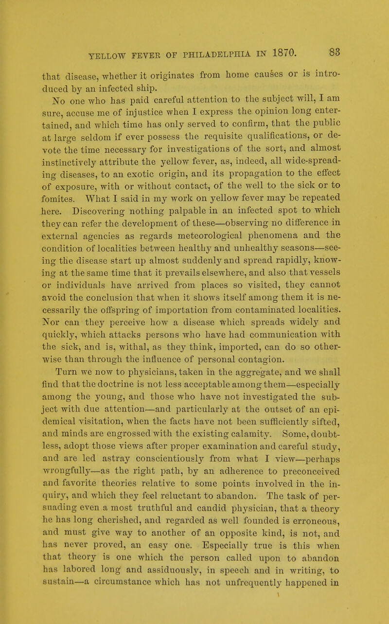 that disease, whether it originates from home causes or is intro- duced by an infected ship. No one who has paid careful attention to the subject will, I am sure, accuse me of injustice when I express the opinion long enter- tained, and wliich time has only served to confirm, that the public at large seldom if ever possess the requisite qualifications, or de- vote the time necessary for investigations of the sort, and almost instinctively attribute the yellow fever, as, indeed, all wide-spread- ing diseases, to an exotic origin, and its propagation to the eflfect of exposure, with or without contact, of the well to the sick or to fomites. What I said in my work on yellow fever may be repeated here. Discovering nothing palpable in an infected spot to which they can refer the development of these—observing no difference in external agencies as regards meteorological phenomena and the condition of localities between healthy and unhealthy seasons—see- ing the disease start up almost suddenly and spread rapidly, know- ing at the same time that it prevails elsewhere, and also that vessels or individuals have arrived from places so visited, they cannot avoid the conclusion that when it shows itself among them it is ne- cessarily the ofi'spring of importation from contaminated localities. Nor can they perceive how a disease which spreads widely and quickly, which attacks persons who have had communication with the sick, and is, withal, as they think, imported, can do so other- wise than through the influence of personal contagion. Turn we now to phj^sicians, taken in the aggregate, and we shall find that the doctrine is not less acceptable among them—especially among the young, and those who have not investigated the sub- ject with due attention—and particularly at the outset of an epi- demical visitation, when the facts have not been suflSciently sifted, and minds are engrossed with the existing calamity. Some, doubt- less, adopt those views after proper examination and careful studj'-, and are led astray conscientiously from what I view—perhaps wrongfully—as the right path, by an adherence to preconceived and favorite theories relative to some points involved in the in- quiry, and which they feel reluctant to abandon. The task of per- suading even a most truthful and candid physician, that a theory he has long cherished, and regarded as well founded is erroneous, and must give way to another of an opposite kind, is not, and has never proved, an easy one. Especially true is this when that theory is one which the person called upon to abandon has labored long and assiduously, in speech and in writing, to sustain—a circumstance which has not unfrequently happened in