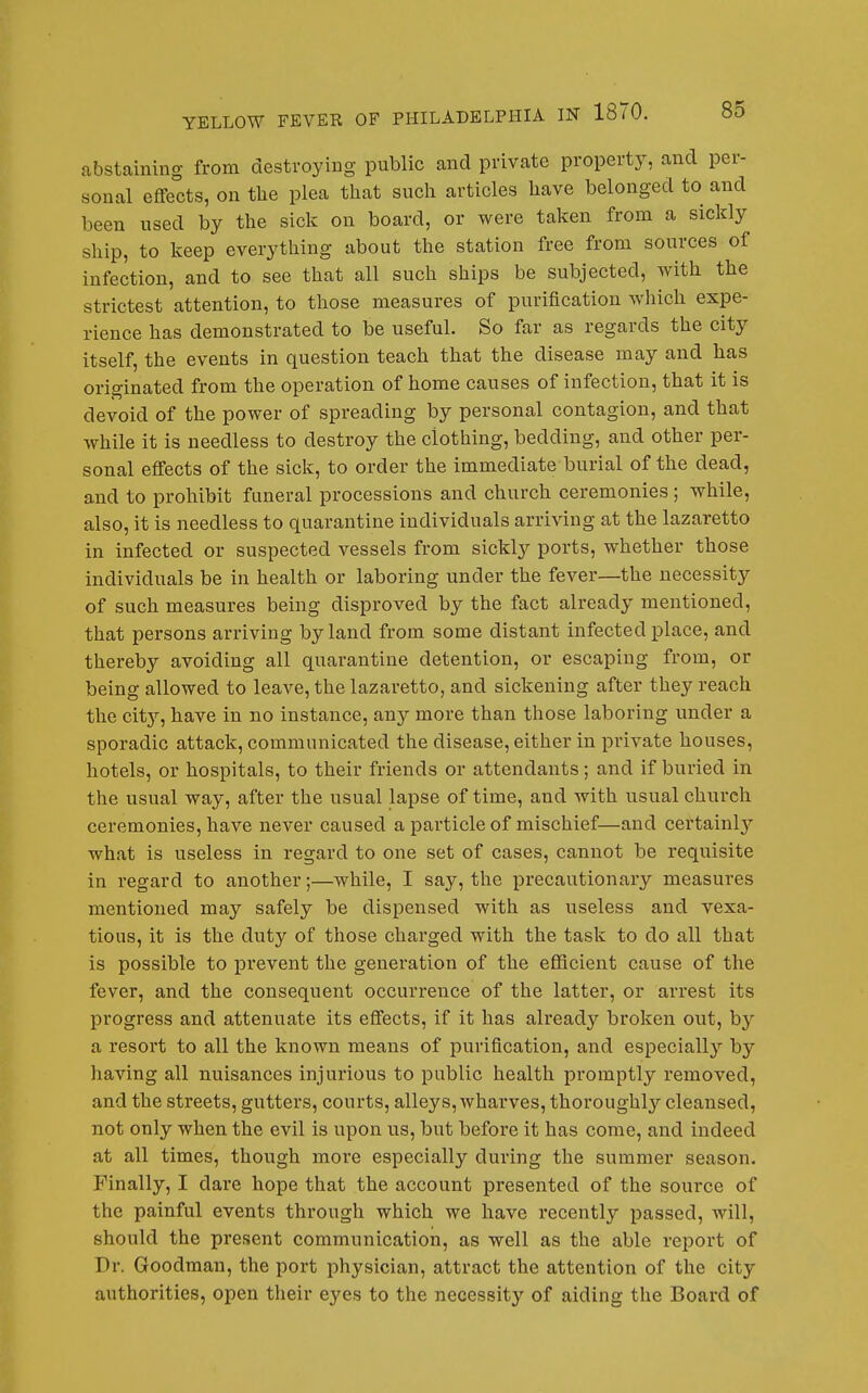 abstaining from destroying public and private property, and per- sonal effects, on the plea that such articles have belonged to and been used by the sick on board, or were taken from a sickly ship, to keep everything about the station free from sources of infection, and to see that all such ships be subjected, with the strictest attention, to those measures of purification which expe- rience has demonstrated to be useful. So far as regards the city itself, the events in question teach that the disease may and has originated from the operation of home causes of infection, that it is devoid of the power of spreading by personal contagion, and that while it is needless to destroy the clothing, bedding, and other per- sonal effects of the sick, to order the immediate burial of the dead, and to prohibit funeral processions and church ceremonies ; while, also, it is needless to quarantine individuals arriving at the lazaretto in infected or suspected vessels from sickly ports, whether those individuals be in health or laboring under the fever—the necessity of such measures being disproved by the fact already mentioned, that persons arriving by land from some distant infected place, and thereby avoiding all quarantine detention, or escaping from, or being allowed to leave, the lazaretto, and sickening after they reach the city, have in no instance, any more than those laboring under a sporadic attack, communicated the disease, either in private houses, hotels, or hospitals, to their friends or attendants; and if buried in the usual way, after the usual lapse of time, and with usual church ceremonies, have never caused a particle of mischief—and certainly what is useless in regard to one set of cases, cannot be requisite in regard to another;—while, I sajj-, the precautionary measures mentioned may safely be dispensed with as useless and vexa- tious, it is the duty of those charged with the task to do all that is possible to prevent the generation of the efficient cause of the fever, and the consequent occurrence of the latter, or arrest its progress and attenuate its effects, if it has already broken out, by a resort to all the known means of purification, and especially by having all nuisances injurious to public health promptly removed, and the streets, gutters, courts, alleys, wharves, thoroughly'- cleansed, not only when the evil is upon us, but before it has come, and indeed at all times, though more especially during the summer season. Finally, I dare hope that the account presented of the source of the painful events through which we have recently passed, will, should the present communication, as well as the able report of Dr. Goodman, the port physician, attract the attention of the city authorities, open their eyes to the necessity of aiding the Board of
