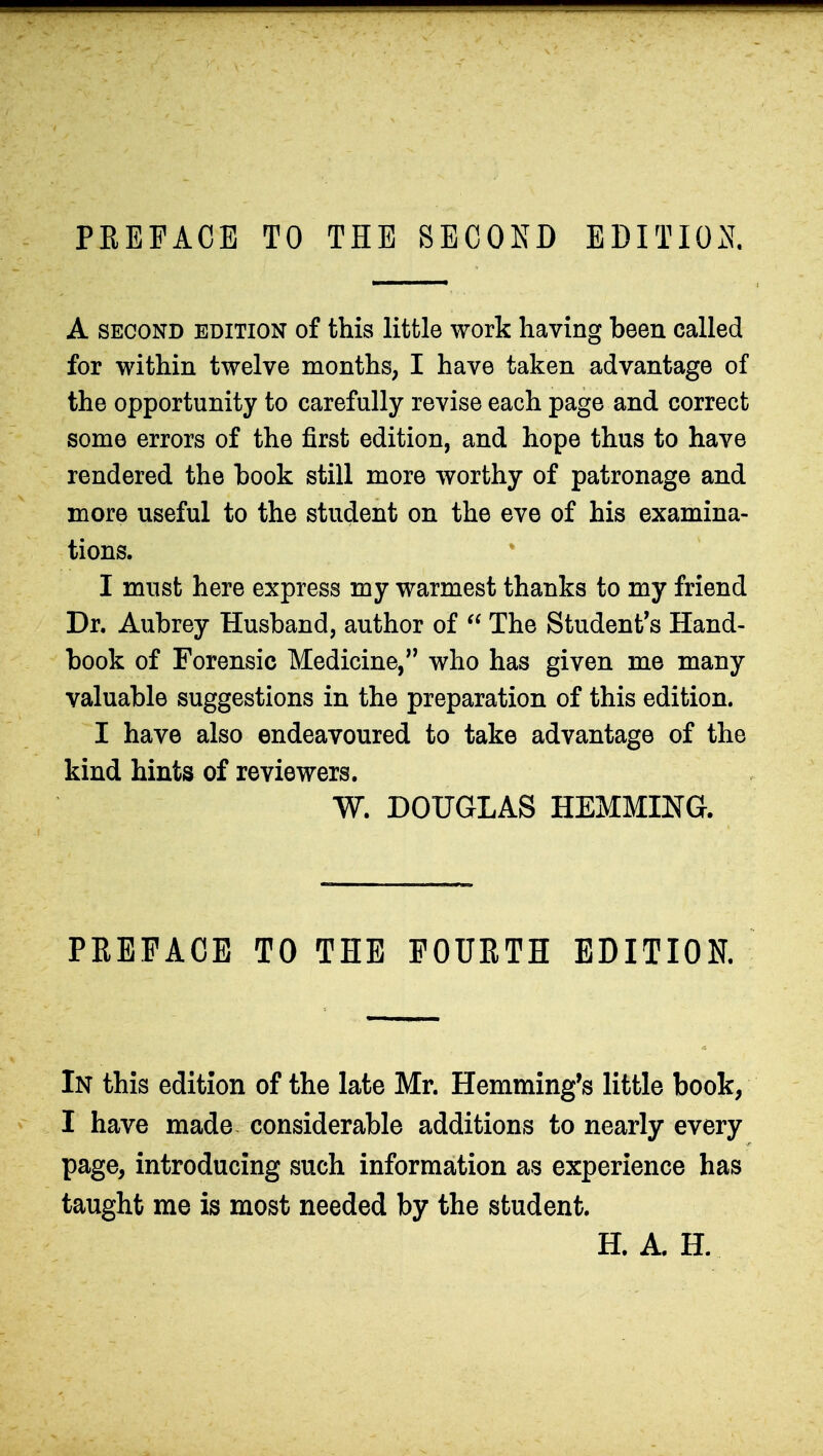 PREFACE TO THE SECOND EDITION. A second edition of this little work having been called for within twelve months, I have taken advantage of the opportunity to carefully revise each page and correct some errors of the first edition, and hope thus to have rendered the hook still more worthy of patronage and more useful to the student on the eve of his examina- tions. I must here express my warmest thanks to my friend Dr. Aubrey Husband, author of  The Student's Hand- book of Forensic Medicine, who has given me many valuable suggestions in the preparation of this edition. I have also endeavoured to take advantage of the kind hints of reviewers. W. DOUGLAS HEMMING. PREFACE TO THE FOURTH EDITION. In this edition of the late Mr. Hemming's little book, I have made considerable additions to nearly every page, introducing such information as experience has taught me is most needed by the student. H. A. H.