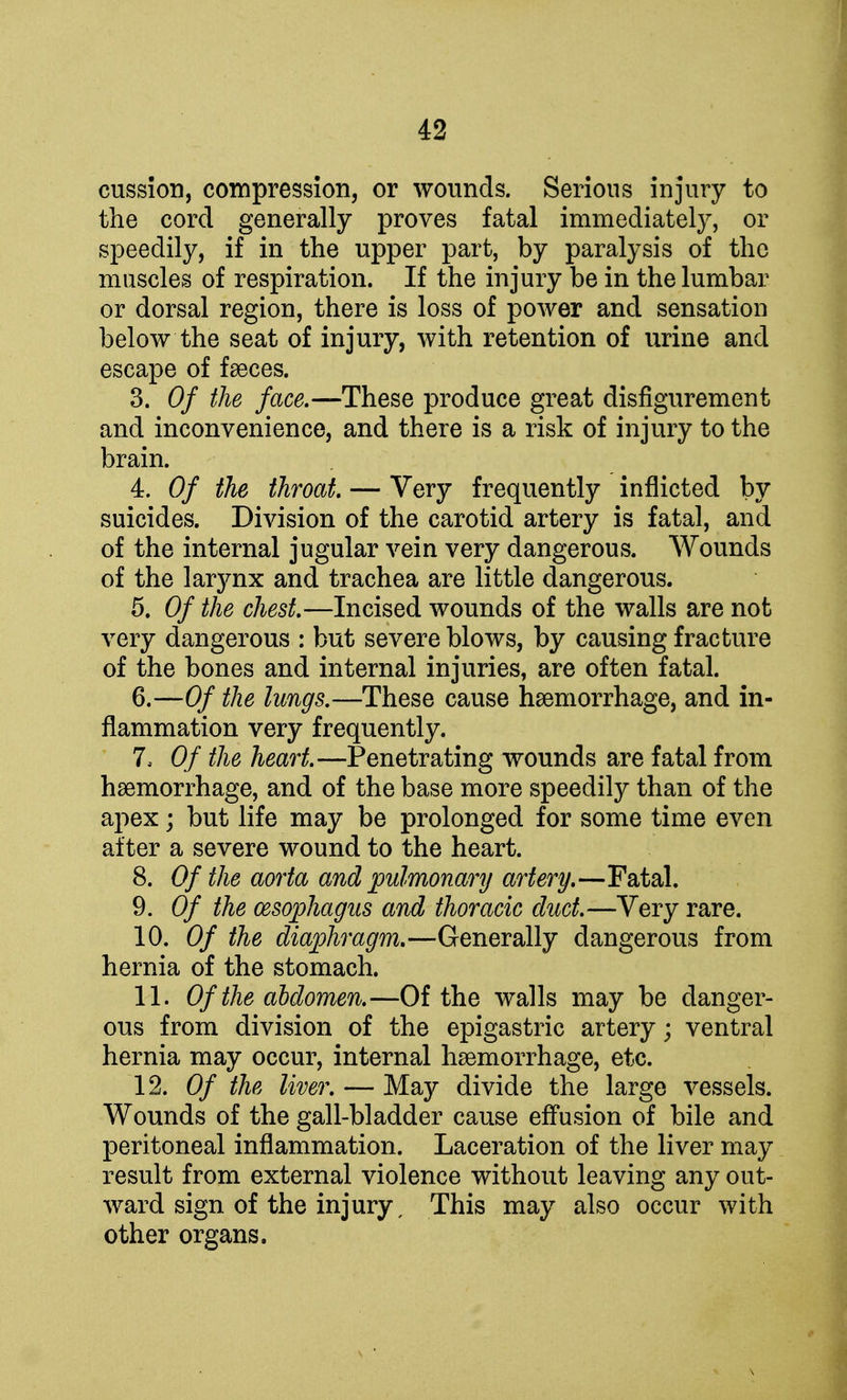 cussion, compression, or wounds. Serious injury to the cord generally proves fatal immediately, or speedily, if in the upper part, by paralysis of the muscles of respiration. If the injury be in the lumbar or dorsal region, there is loss of power and sensation below the seat of injury, with retention of urine and escape of faeces. 3. Of the face.—These produce great disfigurement and inconvenience, and there is a risk of injury to the brain. 4. Of the throat — Very frequently inflicted by suicides. Division of the carotid artery is fatal, and of the internal jugular vein very dangerous. Wounds of the larynx and trachea are little dangerous. 5. Of the chest.—Incised wounds of the walls are not very dangerous : but severe blows, by causing fracture of the bones and internal injuries, are often fatal. 6. —Of the lungs.—These cause haemorrhage, and in- flammation very frequently. I, Of the heart.—Penetrating wounds are fatal from haemorrhage, and of the base more speedily than of the apex; but life may be prolonged for some time even after a severe wound to the heart. 8. Of the aorta and pulmonary artery.—Fatal. 9. Of the oesophagus and thoracic duct.—Very rare. 10. Of the diaphragm.—Generally dangerous from hernia of the stomach. II. Of the abdomen.—Of the walls may be danger- ous from division of the epigastric artery; ventral hernia may occur, internal haemorrhage, etc. 12. Of the liver. — May divide the large vessels. Wounds of the gall-bladder cause effusion of bile and peritoneal inflammation. Laceration of the liver may result from external violence without leaving any out- ward sign of the injury, This may also occur with other organs.