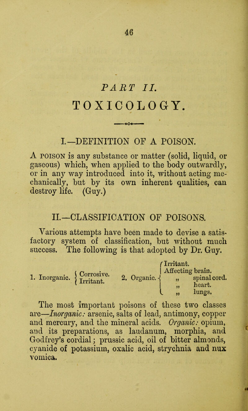 PART II. TOXICOLOGY. I.-—DEFINITION OF A POISON. A poison is any substance or matter (solid, liquid, or gaseous) which, when applied to the body outwardly, or in any way introduced into it, without acting me- chanically, but by its own inherent qualities, can destroy life. (Guy.) II. —CLASSIFICATION OF POISONS. Various attempts have been made to devise a satis- factory system of classification, but without much success. The following is that adopted by Dr. Guy. f Irritant. t rjorrog;ve I Affecting brain. 1. Inorganic, j , , ' 2. Organic.„ spinal cord. * ' I „ heart. t „ lungs. The most important poisons of these two classes are—Inorganic: arsenic, salts of lead, antimony, copper and mercury, and the mineral acids. Organic: opium, and its preparations, as laudanum, morphia, and Godfrey's cordial; prussic acid, oil of bitter almonds, cyanide of potassium, oxalic acid, strychnia and nux vomica.