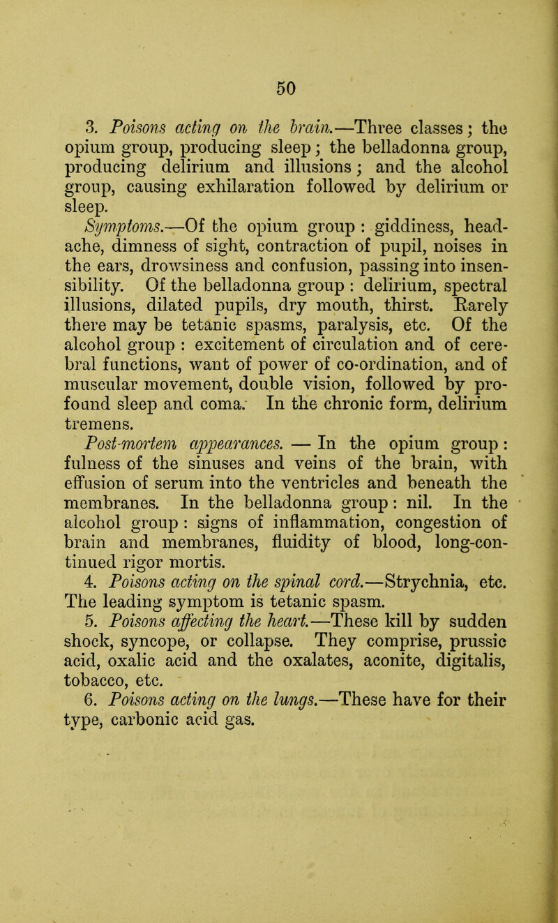 3. Poisons acting on the brain.—Three classes; the opium group, producing sleep; the belladonna group, producing delirium and illusions; and the alcohol group, causing exhilaration followed by delirium or sleep. Symptoms.—Of the opium group : giddiness, head- ache, dimness of sight, contraction of pupil, noises in the ears, drowsiness and confusion, passing into insen- sibility. Of the belladonna group : delirium, spectral illusions, dilated pupils, dry mouth, thirst. Barely there may be tetanic spasms, paralysis, etc. Of the alcohol group : excitement of circulation and of cere- bral functions, want of power of co-ordination, and of muscular movement, double vision, followed by pro- found sleep and coma. In the chronic form, delirium tremens. Post-mortem appearances. — In the opium group: fulness of the sinuses and veins of the brain, with effusion of serum into the ventricles and beneath the membranes. In the belladonna group: nil. In the alcohol group : signs of inflammation, congestion of brain and membranes, fluidity of blood, long-con- tinued rigor mortis. 4. Poisons acting on the spinal cord.—Strychnia, etc. The leading symptom is tetanic spasm. 5. Poisons affecting the heart.—These kill by sudden shock, syncope, or collapse. They comprise, prussic acid, oxalic acid and the oxalates, aconite, digitalis, tobacco, etc. 6. Poisons acting on the lungs.—These have for their type, carbonic acid gas.